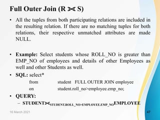 Full Outer Join (R ⟗ S)
• All the tuples from both participating relations are included in
the resulting relation. If there are no matching tuples for both
relations, their respective unmatched attributes are made
NULL.
• Example: Select students whose ROLL_NO is greater than
EMP_NO of employees and details of other Employees as
well and other Students as well.
• SQL: select*
from student FULL OUTER JOIN employee
on student.roll_no>employee.emp_no;
• QUERY:
– STUDENT⟗STUDENT.ROLL_NO>EMPLOYEE.EMP_NOEMPLOYEE
16 March 2021 47
 