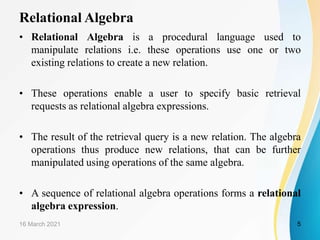 Relational Algebra
• Relational Algebra is a procedural language used to
manipulate relations i.e. these operations use one or two
existing relations to create a new relation.
• These operations enable a user to specify basic retrieval
requests as relational algebra expressions.
• The result of the retrieval query is a new relation. The algebra
operations thus produce new relations, that can be further
manipulated using operations of the same algebra.
• A sequence of relational algebra operations forms a relational
algebra expression.
16 March 2021 5
 