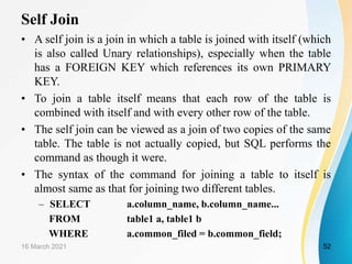 Self Join
• A self join is a join in which a table is joined with itself (which
is also called Unary relationships), especially when the table
has a FOREIGN KEY which references its own PRIMARY
KEY.
• To join a table itself means that each row of the table is
combined with itself and with every other row of the table.
• The self join can be viewed as a join of two copies of the same
table. The table is not actually copied, but SQL performs the
command as though it were.
• The syntax of the command for joining a table to itself is
almost same as that for joining two different tables.
– SELECT a.column_name, b.column_name...
FROM table1 a, table1 b
WHERE a.common_filed = b.common_field;
16 March 2021 52
 