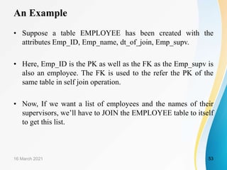 An Example
• Suppose a table EMPLOYEE has been created with the
attributes Emp_ID, Emp_name, dt_of_join, Emp_supv.
• Here, Emp_ID is the PK as well as the FK as the Emp_supv is
also an employee. The FK is used to the refer the PK of the
same table in self join operation.
• Now, If we want a list of employees and the names of their
supervisors, we’ll have to JOIN the EMPLOYEE table to itself
to get this list.
16 March 2021 53
 