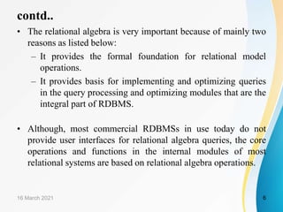 contd..
• The relational algebra is very important because of mainly two
reasons as listed below:
– It provides the formal foundation for relational model
operations.
– It provides basis for implementing and optimizing queries
in the query processing and optimizing modules that are the
integral part of RDBMS.
• Although, most commercial RDBMSs in use today do not
provide user interfaces for relational algebra queries, the core
operations and functions in the internal modules of most
relational systems are based on relational algebra operations.
16 March 2021 6
 