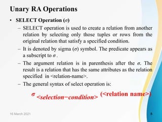 Unary RA Operations
• SELECT Operation (σ)
– SELECT operation is used to create a relation from another
relation by selecting only those tuples or rows from the
original relation that satisfy a specified condition.
– It is denoted by sigma (σ) symbol. The predicate appears as
a subscript to σ .
– The argument relation is in parenthesis after the σ. The
result is a relation that has the same attributes as the relation
specified in <relation-name>.
– The general syntax of select operation is:
σ <selection−condition> (<relation name>)
16 March 2021 8
 