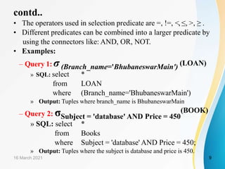 contd..
• The operators used in selection predicate are =, !=, <, ≤, >, ≥ .
• Different predicates can be combined into a larger predicate by
using the connectors like: AND, OR, NOT.
• Examples:
– Query 1: σ(Branch_name='BhubaneswarMain') (LOAN)
» SQL: select *
from LOAN
where (Branch_name='BhubaneswarMain')
» Output: Tuples where branch_name is BhubaneswarMain
– Query 2: σSubject = 'database' AND Price = 450
(BOOK)
» SQL: select *
from Books
where Subject = 'database' AND Price = 450;
» Output: Tuples where the subject is database and price is 450.
16 March 2021 9
 