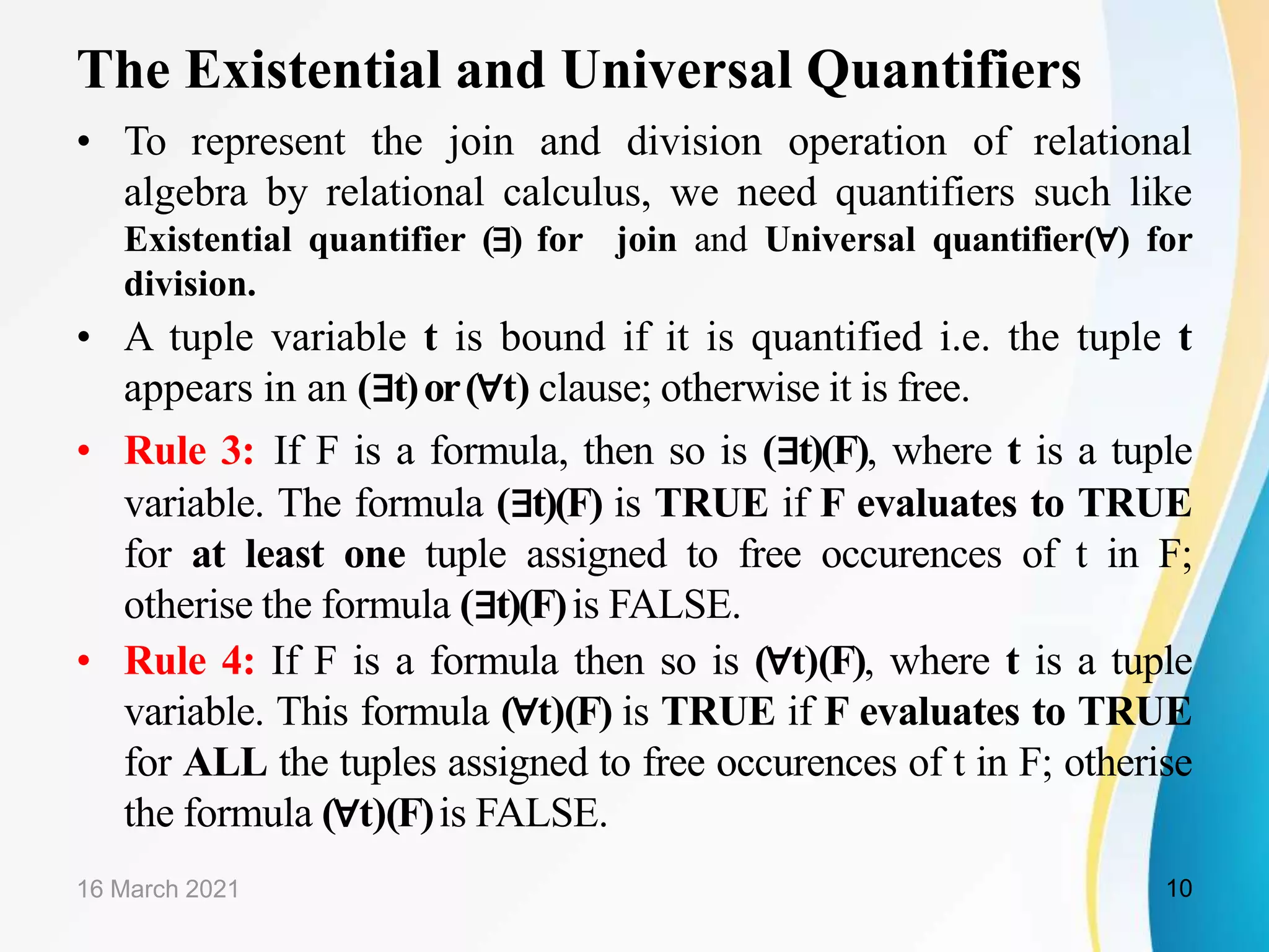 The Existential and Universal Quantifiers
• To represent the join and division operation of relational
algebra by relational calculus, we need quantifiers such like
Existential quantifier (∃) for join and Universal quantifier(∀) for
division.
• A tuple variable t is bound if it is quantified i.e. the tuple t
appears in an (∃t)or(∀t) clause; otherwise it is free.
• Rule 3: If F is a formula, then so is (∃t)(F), where t is a tuple
variable. The formula (∃t)(F) is TRUE if F evaluates to TRUE
for at least one tuple assigned to free occurences of t in F;
otherise the formula (∃t)(F)is FALSE.
• Rule 4: If F is a formula then so is (∀t)(F), where t is a tuple
variable. This formula (∀t)(F) is TRUE if F evaluates to TRUE
for ALL the tuples assigned to free occurences of t in F; otherise
the formula (∀t)(F)is FALSE.
16 March 2021 10
 