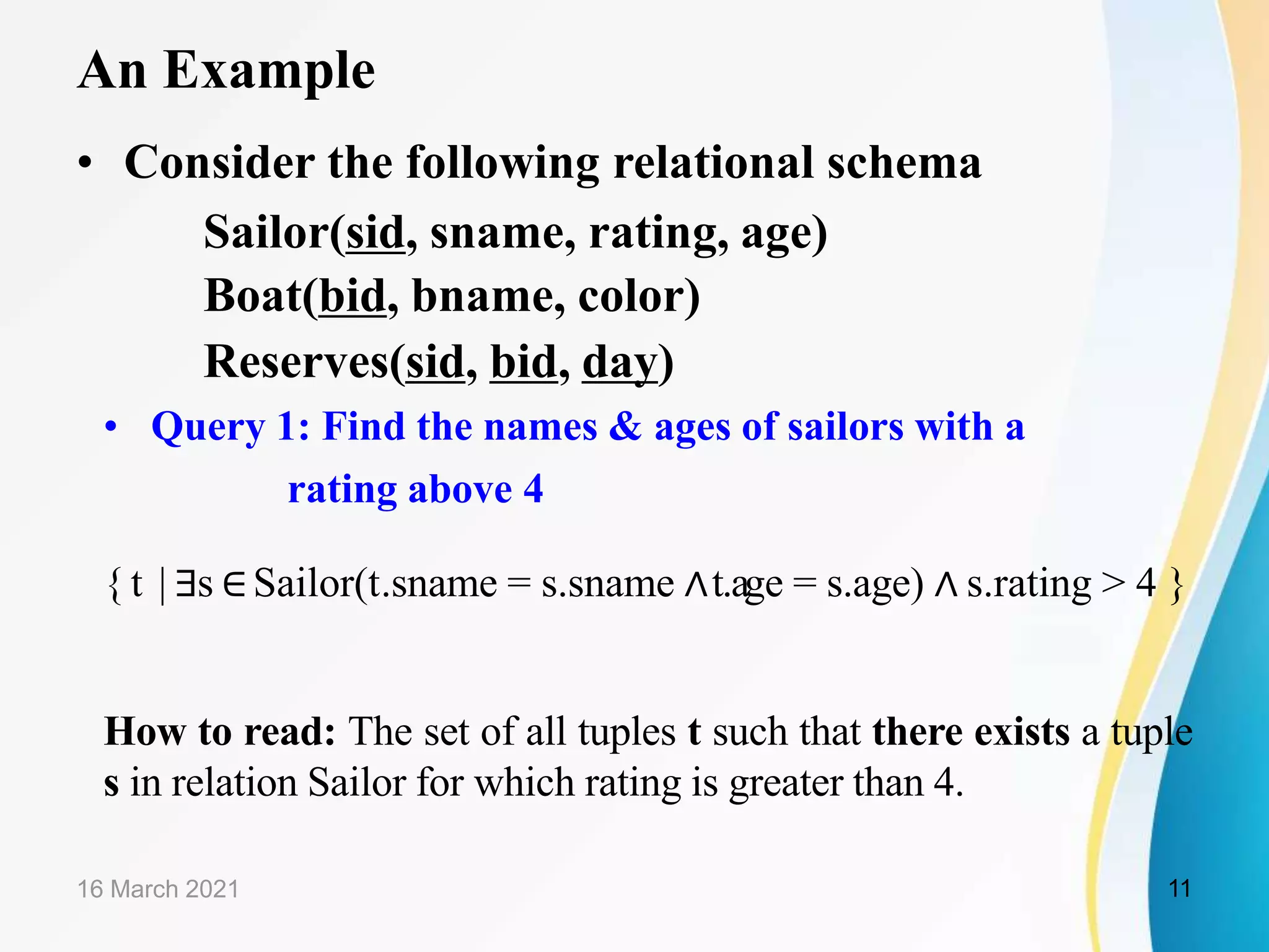 An Example
• Consider the following relational schema
Sailor(sid, sname, rating, age)
Boat(bid, bname, color)
Reserves(sid, bid, day)
• Query 1: Find the names & ages of sailors with a
rating above 4
{ t | ∃s ∈Sailor(t.sname = s.sname ∧t.age = s.age) ∧ s.rating > 4 }
How to read: The set of all tuples t such that there exists a tuple
s in relation Sailor for which rating is greater than 4.
16 March 2021 11
 