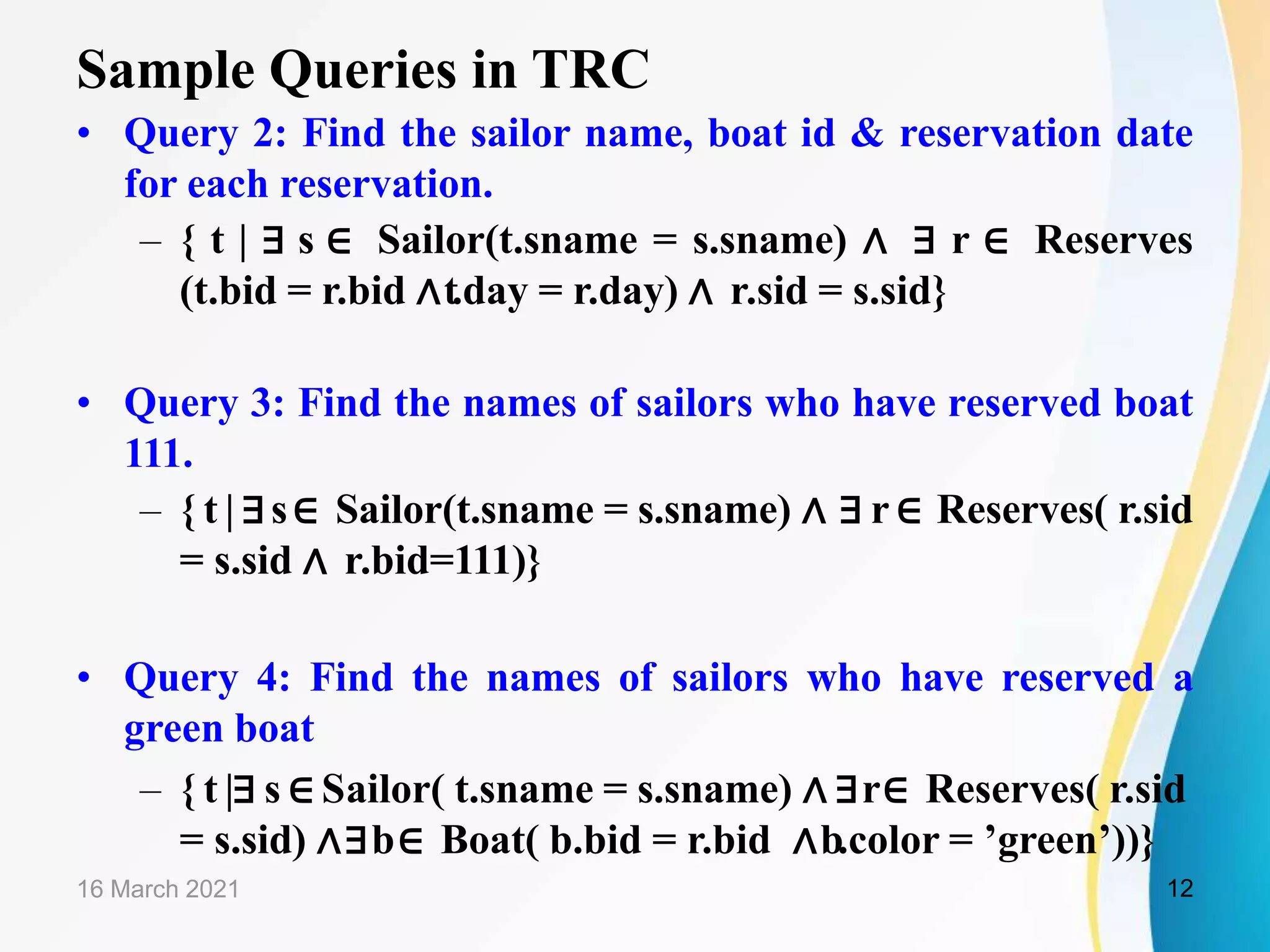Sample Queries in TRC
• Query 2: Find the sailor name, boat id & reservation date
for each reservation.
– { t | ∃ s ∈ Sailor(t.sname = s.sname) ∧ ∃ r ∈ Reserves
(t.bid = r.bid ∧t.day = r.day) ∧ r.sid = s.sid}
• Query 3: Find the names of sailors who have reserved boat
111.
– { t | ∃s∈ Sailor(t.sname = s.sname) ∧ ∃ r ∈ Reserves( r.sid
= s.sid ∧ r.bid=111)}
• Query 4: Find the names of sailors who have reserved a
green boat
– { t |∃ s ∈ Sailor( t.sname = s.sname) ∧ ∃r∈ Reserves( r.sid
= s.sid) ∧∃b∈ Boat( b.bid = r.bid ∧b.color = ’green’))}
16 March 2021 12
 