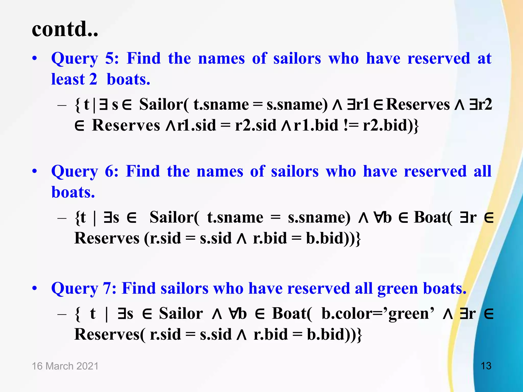contd..
• Query 5: Find the names of sailors who have reserved at
least 2 boats.
– { t | ∃ s ∈ Sailor( t.sname = s.sname) ∧ ∃r1∈Reserves ∧ ∃r2
∈ Reserves ∧r1.sid = r2.sid ∧r1.bid != r2.bid)}
• Query 6: Find the names of sailors who have reserved all
boats.
– {t | ∃s ∈ Sailor( t.sname = s.sname) ∧ ∀b ∈ Boat( ∃r ∈
Reserves (r.sid = s.sid ∧ r.bid = b.bid))}
• Query 7: Find sailors who have reserved all green boats.
– { t | ∃s ∈ Sailor ∧ ∀b ∈ Boat( b.color=’green’ ∧ ∃r ∈
Reserves( r.sid = s.sid ∧ r.bid = b.bid))}
16 March 2021 13
 
