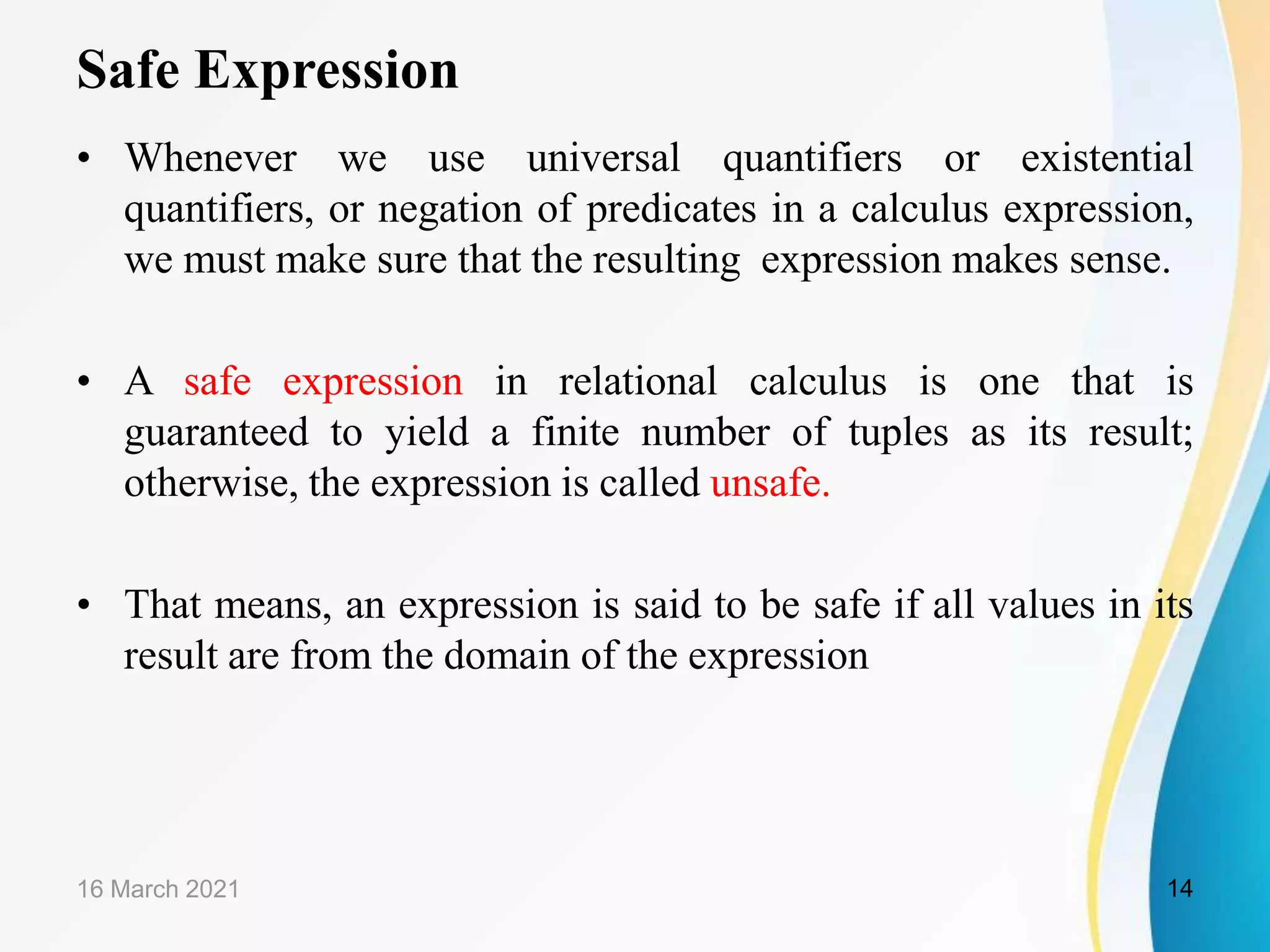 Safe Expression
• Whenever we use universal quantifiers or existential
quantifiers, or negation of predicates in a calculus expression,
we must make sure that the resulting expression makes sense.
• A safe expression in relational calculus is one that is
guaranteed to yield a finite number of tuples as its result;
otherwise, the expression is called unsafe.
• That means, an expression is said to be safe if all values in its
result are from the domain of the expression
16 March 2021 14
 