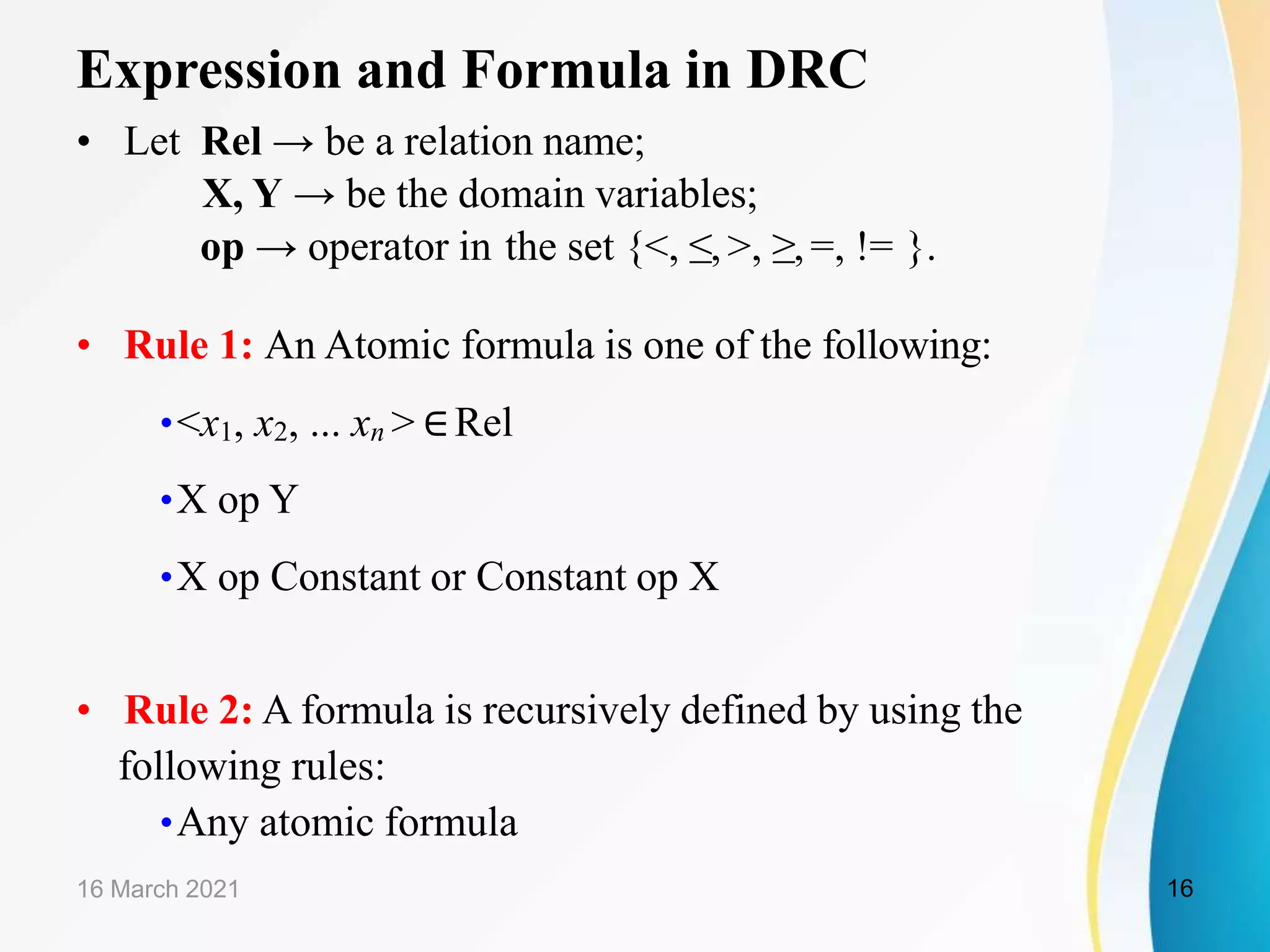 Expression and Formula in DRC
• Let Rel → be a relation name;
X, Y → be the domain variables;
op → operator in the set {<, ≤,>, ≥,=, != }.
• Rule 1: An Atomic formula is one of the following:
•<x1, x2, ... xn > ∈Rel
•X op Y
•X op Constant or Constant op X
• Rule 2: A formula is recursively defined by using the
following rules:
•Any atomic formula
16 March 2021 16
 