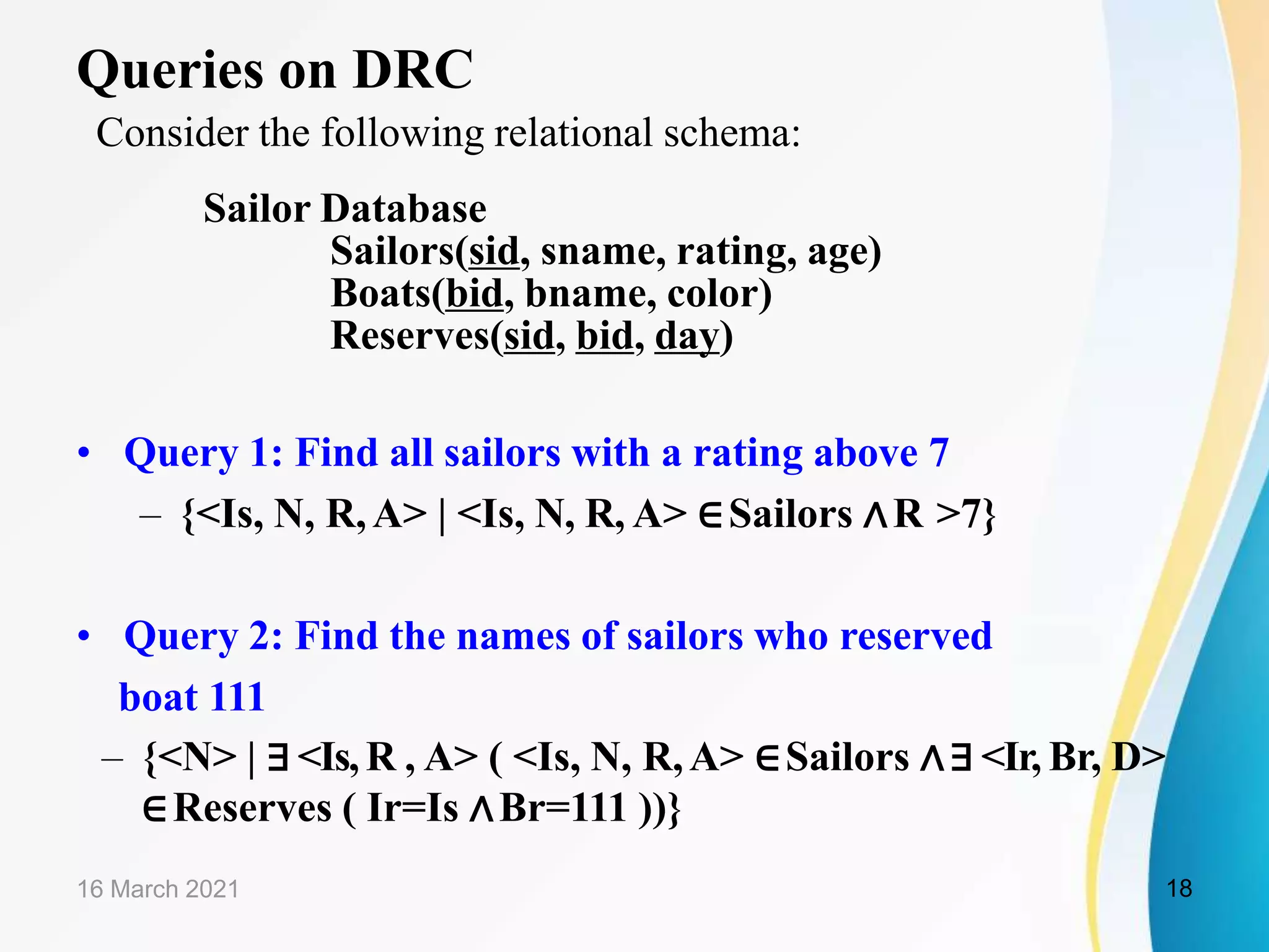 Queries on DRC
Consider the following relational schema:
Sailor Database
Sailors(sid, sname, rating, age)
Boats(bid, bname, color)
Reserves(sid, bid, day)
• Query 1: Find all sailors with a rating above 7
– {<Is, N, R,A> | <Is, N, R, A> ∈Sailors ∧R >7}
• Query 2: Find the names of sailors who reserved
boat 111
– {<N> | ∃<Is,R , A> ( <Is, N, R,A> ∈Sailors ∧∃ <Ir, Br, D>
∈Reserves ( Ir=Is ∧Br=111 ))}
16 March 2021 18
 
