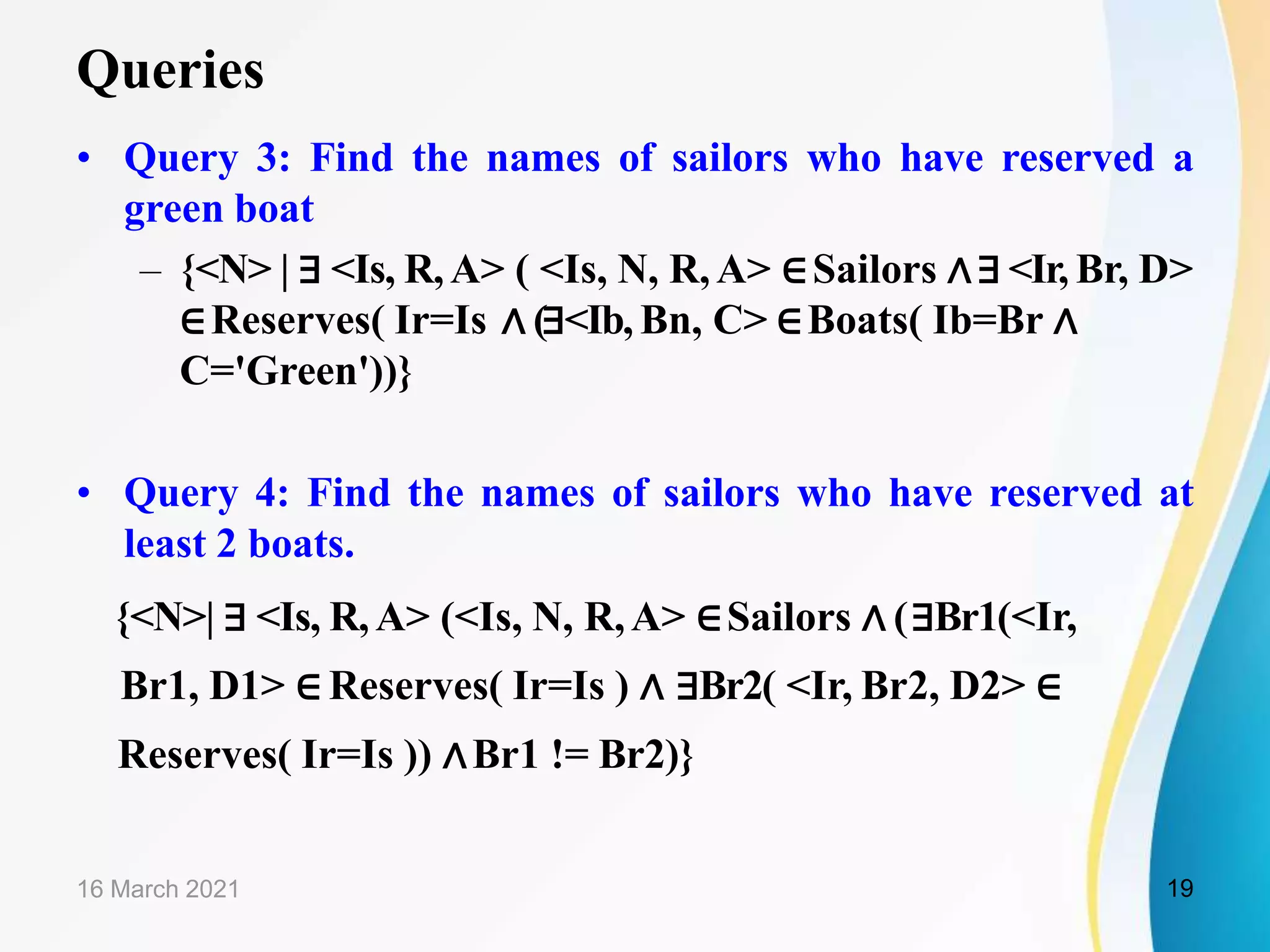 Queries
• Query 3: Find the names of sailors who have reserved a
green boat
– {<N> | ∃ <Is, R,A> ( <Is, N, R,A> ∈Sailors ∧∃ <Ir, Br, D>
∈Reserves( Ir=Is ∧ (∃<Ib, Bn, C> ∈Boats( Ib=Br ∧
C='Green'))}
• Query 4: Find the names of sailors who have reserved at
least 2 boats.
{<N>| ∃ <Is, R,A> (<Is, N, R,A> ∈Sailors ∧ (∃Br1(<Ir,
Br1, D1> ∈ Reserves( Ir=Is ) ∧ ∃Br2( <Ir, Br2, D2> ∈
Reserves( Ir=Is )) ∧Br1 != Br2)}
16 March 2021 19
 