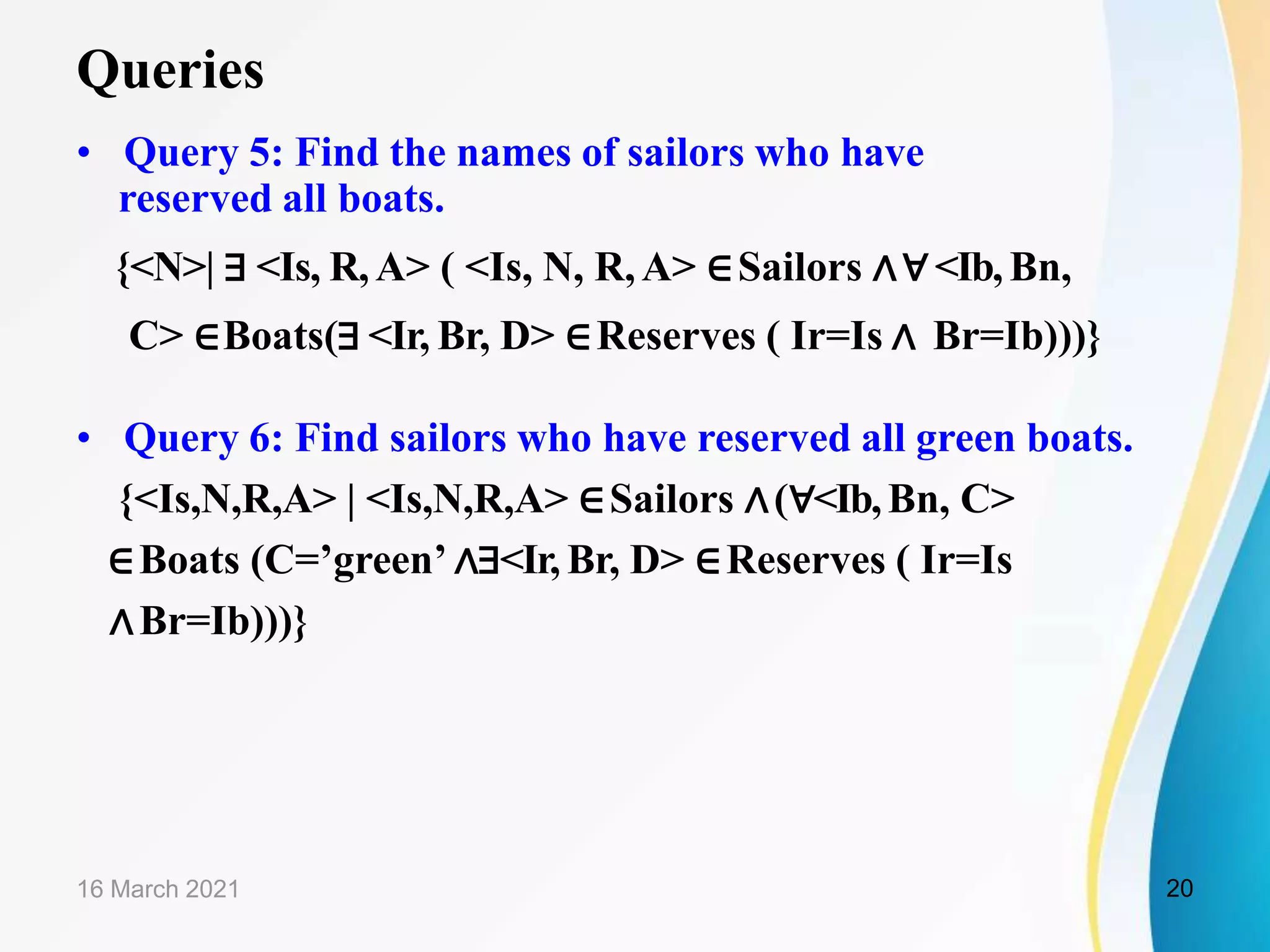 Queries
• Query 5: Find the names of sailors who have
reserved all boats.
{<N>| ∃ <Is, R,A> ( <Is, N, R,A> ∈Sailors ∧∀<Ib,Bn,
C> ∈Boats(∃ <Ir, Br, D> ∈Reserves ( Ir=Is ∧ Br=Ib)))}
• Query 6: Find sailors who have reserved all green boats.
{<Is,N,R,A> | <Is,N,R,A> ∈Sailors ∧(∀<Ib,Bn, C>
∈Boats (C=’green’ ∧∃<Ir, Br, D> ∈Reserves ( Ir=Is
∧Br=Ib)))}
16 March 2021 20
 