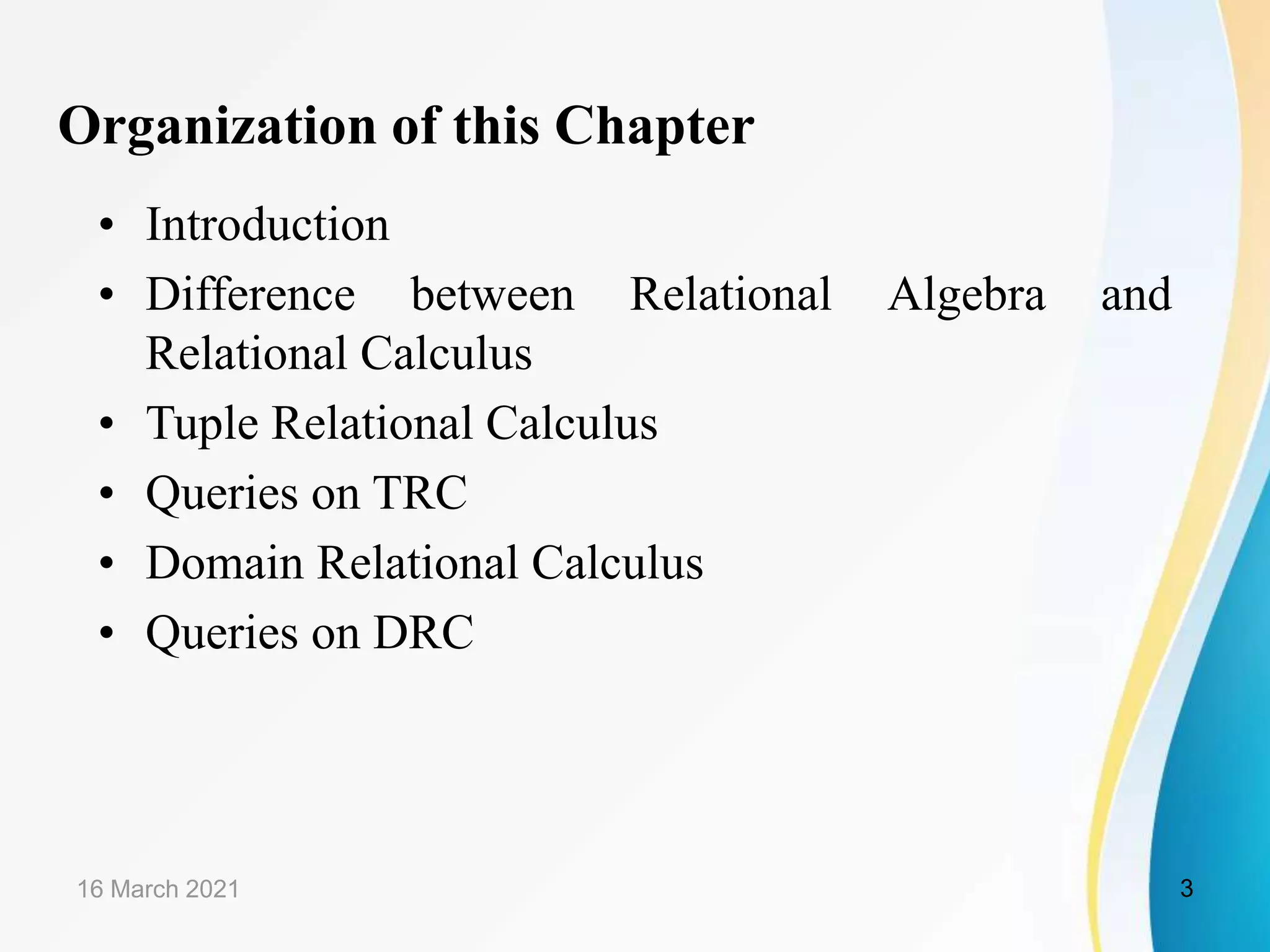Organization of this Chapter
• Introduction
• Difference between Relational Algebra and
Relational Calculus
• Tuple Relational Calculus
• Queries on TRC
• Domain Relational Calculus
• Queries on DRC
16 March 2021 3
 