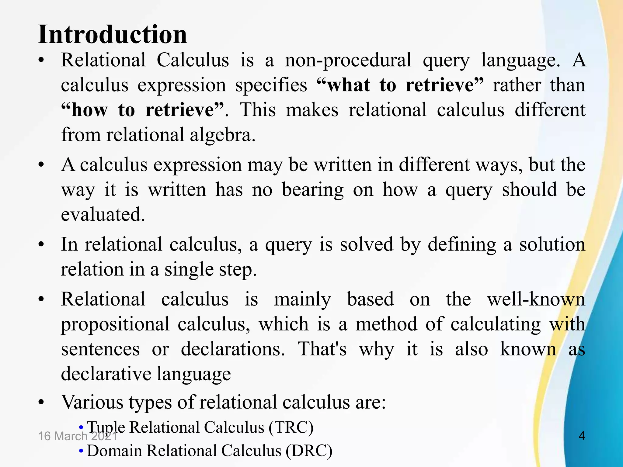 Introduction
• Relational Calculus is a non-procedural query language. A
calculus expression specifies “what to retrieve” rather than
“how to retrieve”. This makes relational calculus different
from relational algebra.
• A calculus expression may be written in different ways, but the
way it is written has no bearing on how a query should be
evaluated.
• In relational calculus, a query is solved by defining a solution
relation in a single step.
• Relational calculus is mainly based on the well-known
propositional calculus, which is a method of calculating with
sentences or declarations. That's why it is also known as
declarative language
• Various types of relational calculus are:
• Tuple Relational Calculus (TRC)
• Domain Relational Calculus (DRC)
16 March 2021 4
 
