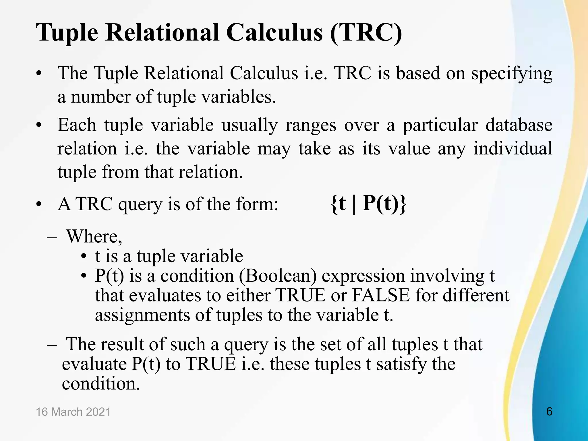 Tuple Relational Calculus (TRC)
• The Tuple Relational Calculus i.e. TRC is based on specifying
a number of tuple variables.
• Each tuple variable usually ranges over a particular database
relation i.e. the variable may take as its value any individual
tuple from that relation.
• A TRC query is of the form: {t | P(t)}
– Where,
• t is a tuple variable
• P(t) is a condition (Boolean) expression involving t
that evaluates to either TRUE or FALSE for different
assignments of tuples to the variable t.
– The result of such a query is the set of all tuples t that
evaluate P(t) to TRUE i.e. these tuples t satisfy the
condition.
16 March 2021 6
 