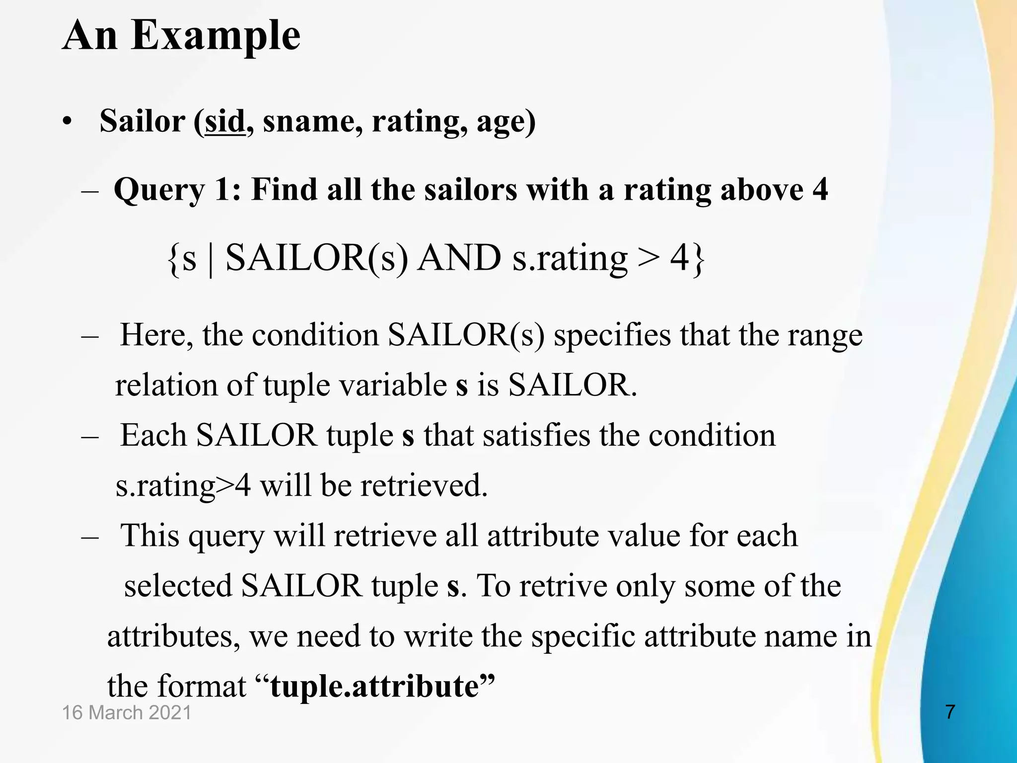An Example
• Sailor (sid, sname, rating, age)
– Query 1: Find all the sailors with a rating above 4
{s | SAILOR(s) AND s.rating > 4}
– Here, the condition SAILOR(s) specifies that the range
relation of tuple variable s is SAILOR.
– Each SAILOR tuple s that satisfies the condition
s.rating>4 will be retrieved.
– This query will retrieve all attribute value for each
selected SAILOR tuple s. To retrive only some of the
attributes, we need to write the specific attribute name in
the format “tuple.attribute”
16 March 2021 7
 