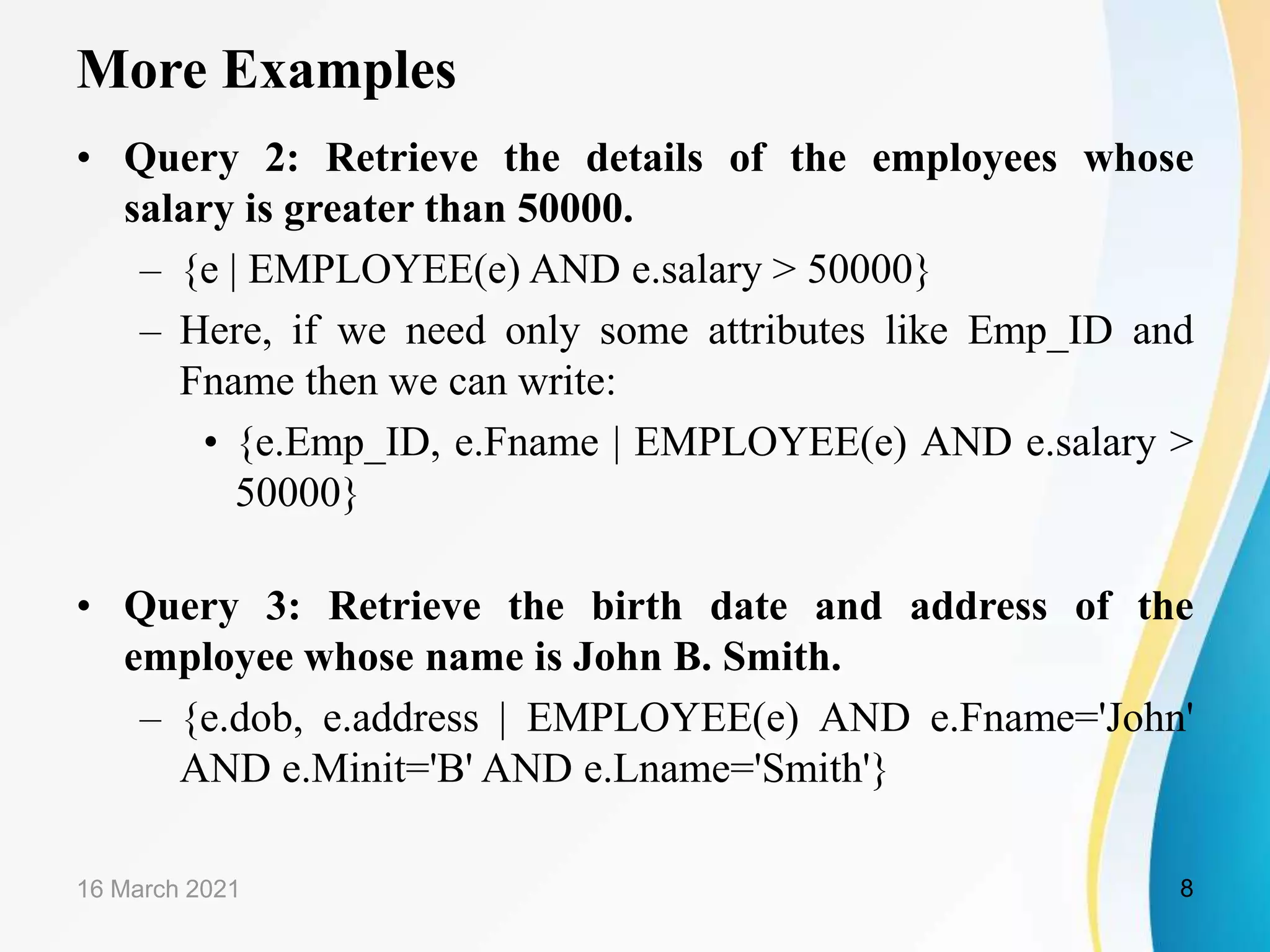 More Examples
• Query 2: Retrieve the details of the employees whose
salary is greater than 50000.
– {e | EMPLOYEE(e) AND e.salary > 50000}
– Here, if we need only some attributes like Emp_ID and
Fname then we can write:
• {e.Emp_ID, e.Fname | EMPLOYEE(e) AND e.salary >
50000}
• Query 3: Retrieve the birth date and address of the
employee whose name is John B. Smith.
– {e.dob, e.address | EMPLOYEE(e) AND e.Fname='John'
AND e.Minit='B' AND e.Lname='Smith'}
16 March 2021 8
 