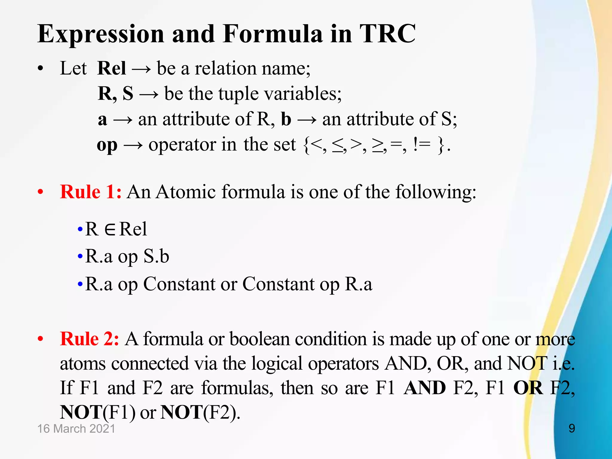 Expression and Formula in TRC
• Let Rel → be a relation name;
R, S → be the tuple variables;
a → an attribute of R, b → an attribute of S;
op → operator in the set {<, ≤,>, ≥,=, != }.
• Rule 1: An Atomic formula is one of the following:
•R ∈Rel
•R.a op S.b
•R.a op Constant or Constant op R.a
• Rule 2: A formula or boolean condition is made up of one or more
atoms connected via the logical operators AND, OR, and NOT i.e.
If F1 and F2 are formulas, then so are F1 AND F2, F1 OR F2,
NOT(F1) or NOT(F2).
16 March 2021 9
 