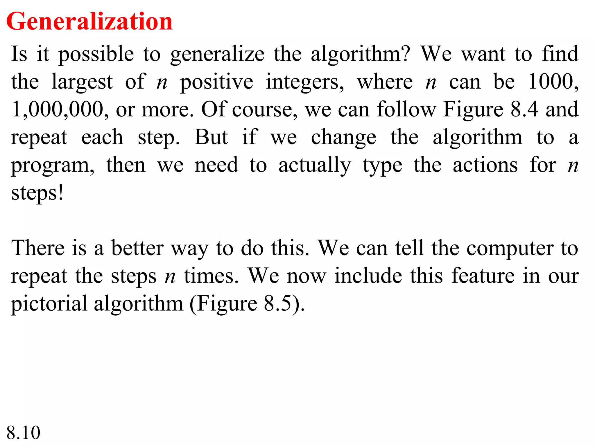 8.10
Generalization
Is it possible to generalize the algorithm? We want to find
the largest of n positive integers, where n can be 1000,
1,000,000, or more. Of course, we can follow Figure 8.4 and
repeat each step. But if we change the algorithm to a
program, then we need to actually type the actions for n
steps!
There is a better way to do this. We can tell the computer to
repeat the steps n times. We now include this feature in our
pictorial algorithm (Figure 8.5).
 
