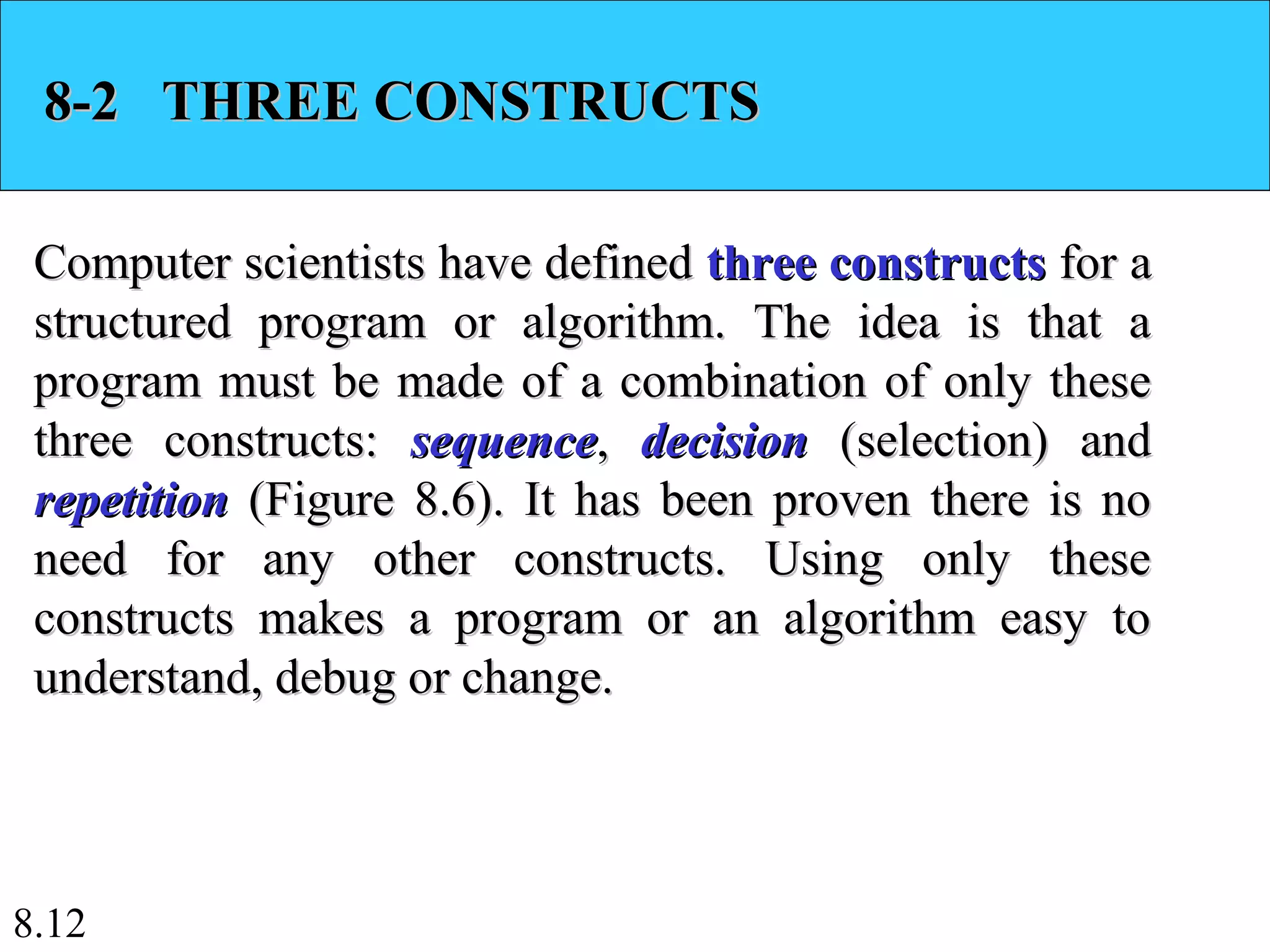 8.12
8-2 THREE CONSTRUCTS8-2 THREE CONSTRUCTS
Computer scientists have definedComputer scientists have defined three constructsthree constructs for afor a
structured program or algorithm. The idea is that astructured program or algorithm. The idea is that a
program must be made of a combination of only theseprogram must be made of a combination of only these
three constructs:three constructs: sequencesequence,, decisiondecision (selection) and(selection) and
repetitionrepetition (Figure 8.6). It has been proven there is no(Figure 8.6). It has been proven there is no
need for any other constructs. Using only theseneed for any other constructs. Using only these
constructs makes a program or an algorithm easy toconstructs makes a program or an algorithm easy to
understand, debug or change.understand, debug or change.
 