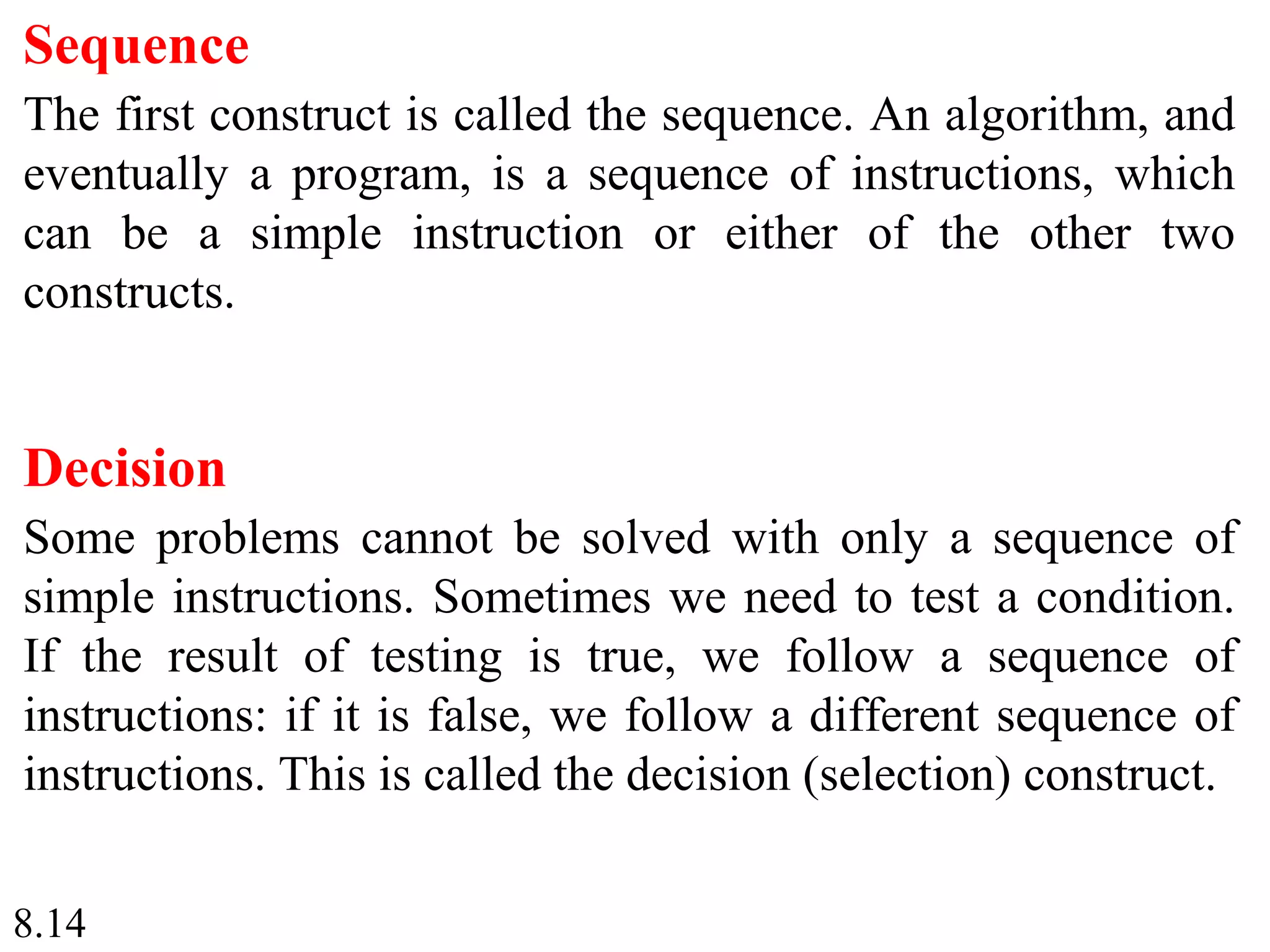 8.14
Sequence
The first construct is called the sequence. An algorithm, and
eventually a program, is a sequence of instructions, which
can be a simple instruction or either of the other two
constructs.
Decision
Some problems cannot be solved with only a sequence of
simple instructions. Sometimes we need to test a condition.
If the result of testing is true, we follow a sequence of
instructions: if it is false, we follow a different sequence of
instructions. This is called the decision (selection) construct.
 