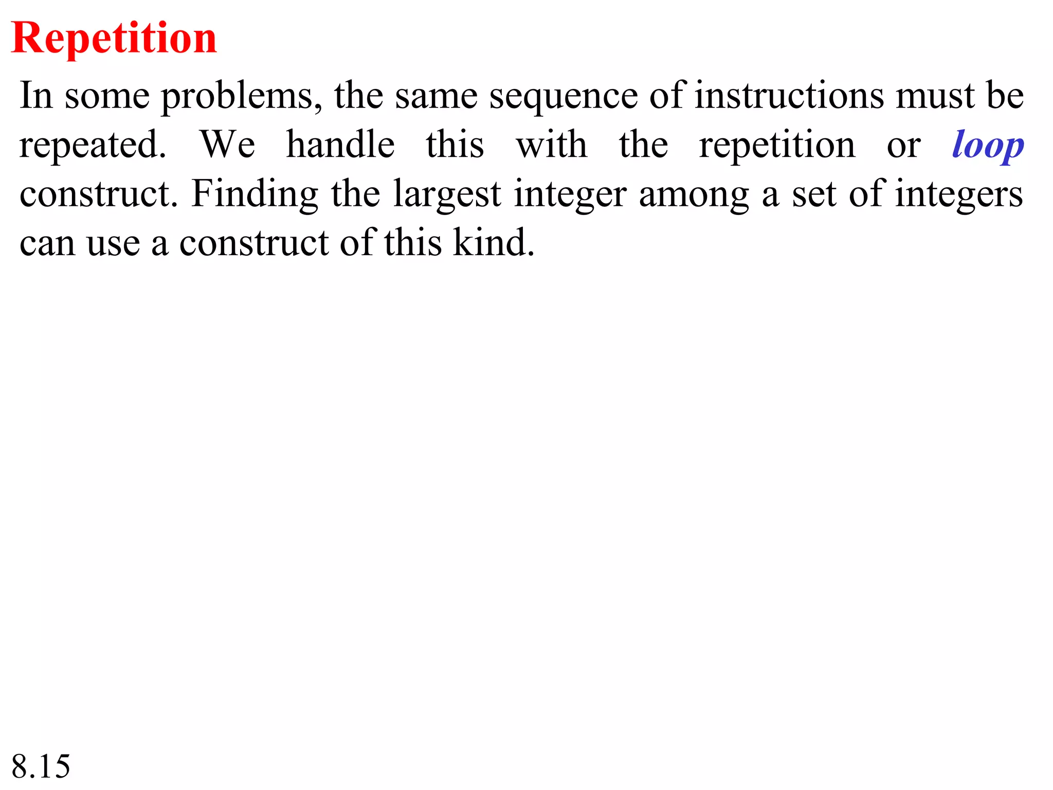 8.15
Repetition
In some problems, the same sequence of instructions must be
repeated. We handle this with the repetition or loop
construct. Finding the largest integer among a set of integers
can use a construct of this kind.
 