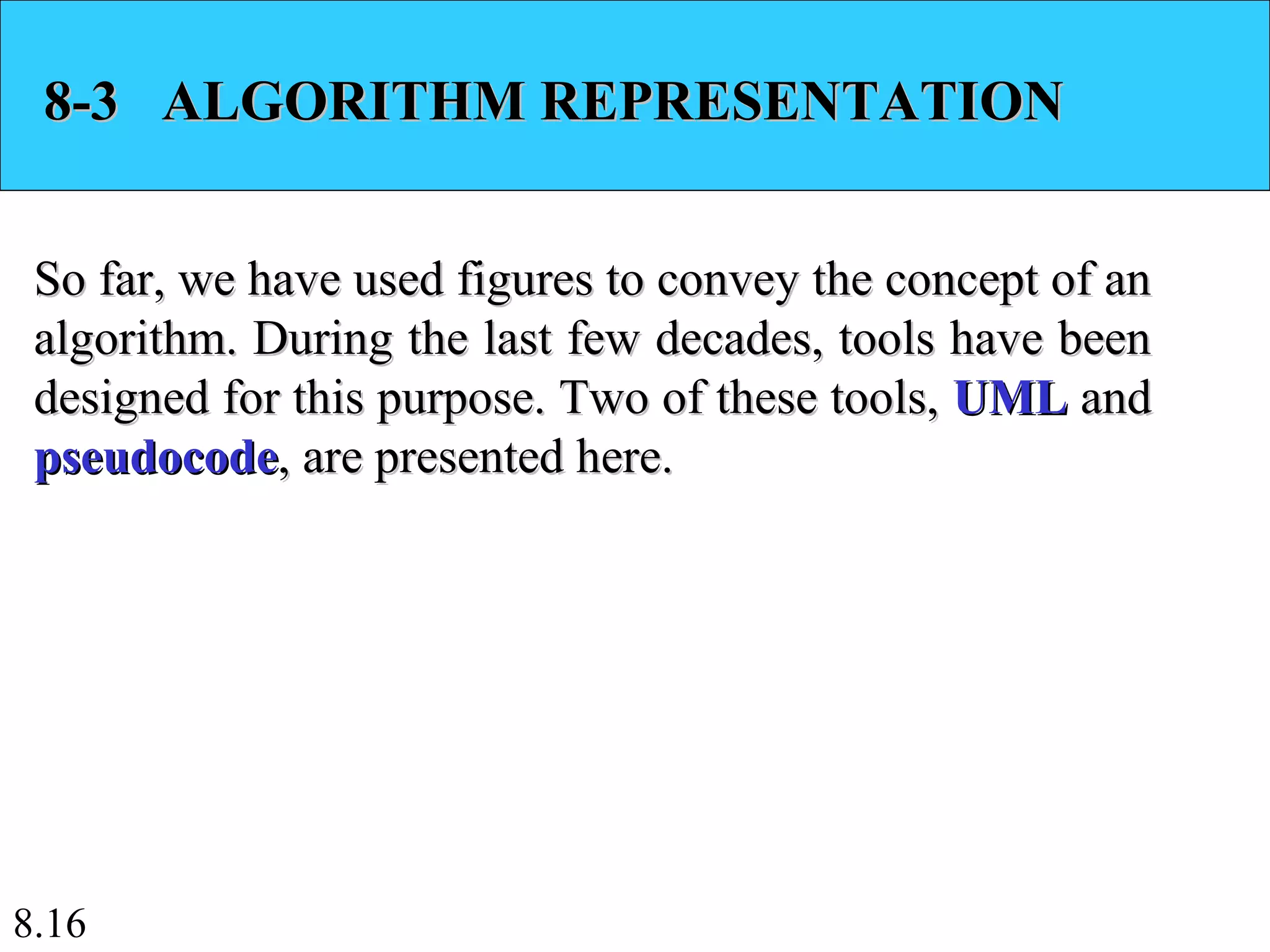 8.16
8-3 ALGORITHM REPRESENTATION8-3 ALGORITHM REPRESENTATION
So far, we have used figures to convey the concept of anSo far, we have used figures to convey the concept of an
algorithm. During the last few decades, tools have beenalgorithm. During the last few decades, tools have been
designed for this purpose. Two of these tools,designed for this purpose. Two of these tools, UMLUML andand
pseudocodepseudocode, are presented here., are presented here.
 