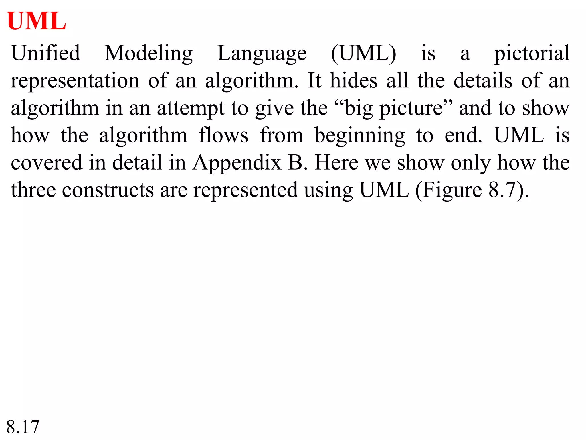 8.17
UML
Unified Modeling Language (UML) is a pictorial
representation of an algorithm. It hides all the details of an
algorithm in an attempt to give the “big picture” and to show
how the algorithm flows from beginning to end. UML is
covered in detail in Appendix B. Here we show only how the
three constructs are represented using UML (Figure 8.7).
 