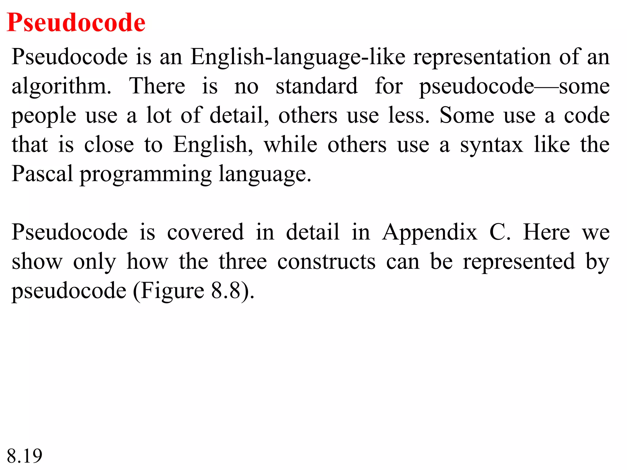 8.19
Pseudocode
Pseudocode is an English-language-like representation of an
algorithm. There is no standard for pseudocode—some
people use a lot of detail, others use less. Some use a code
that is close to English, while others use a syntax like the
Pascal programming language.
Pseudocode is covered in detail in Appendix C. Here we
show only how the three constructs can be represented by
pseudocode (Figure 8.8).
 