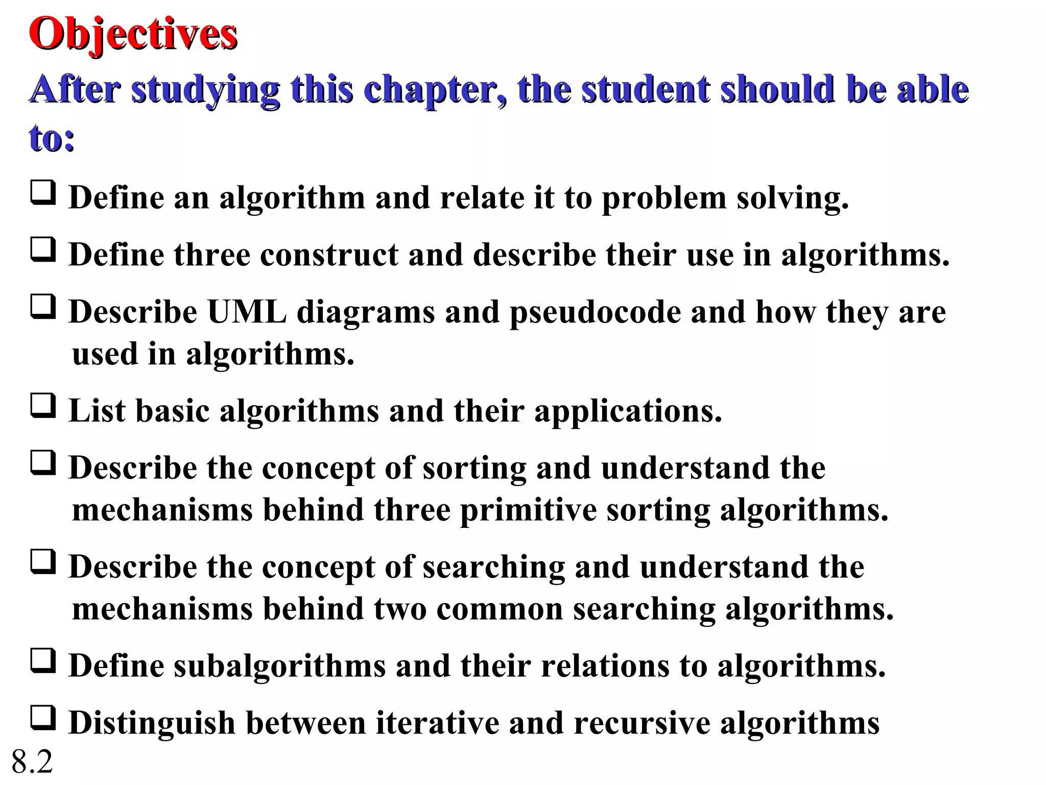 8.2
 Define an algorithm and relate it to problem solving.
 Define three construct and describe their use in algorithms.
 Describe UML diagrams and pseudocode and how they are
used in algorithms.
 List basic algorithms and their applications.
 Describe the concept of sorting and understand the
mechanisms behind three primitive sorting algorithms.
 Describe the concept of searching and understand the
mechanisms behind two common searching algorithms.
 Define subalgorithms and their relations to algorithms.
 Distinguish between iterative and recursive algorithms
ObjectivesObjectives
After studying this chapter, the student should be ableAfter studying this chapter, the student should be able
to:to:
 