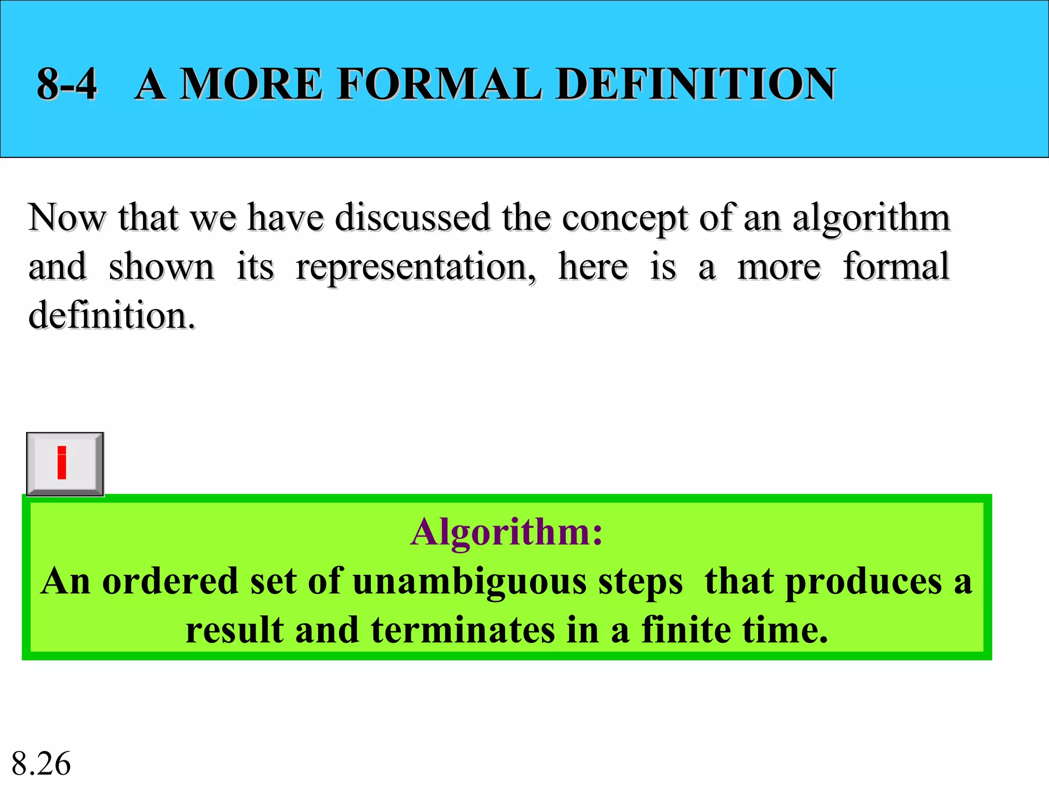 8.26
8-4 A MORE FORMAL DEFINITION8-4 A MORE FORMAL DEFINITION
Now that we have discussed the concept of an algorithmNow that we have discussed the concept of an algorithm
and shown its representation, here is a more formaland shown its representation, here is a more formal
definition.definition.
Algorithm:
An ordered set of unambiguous steps that produces a
result and terminates in a finite time.
i
 