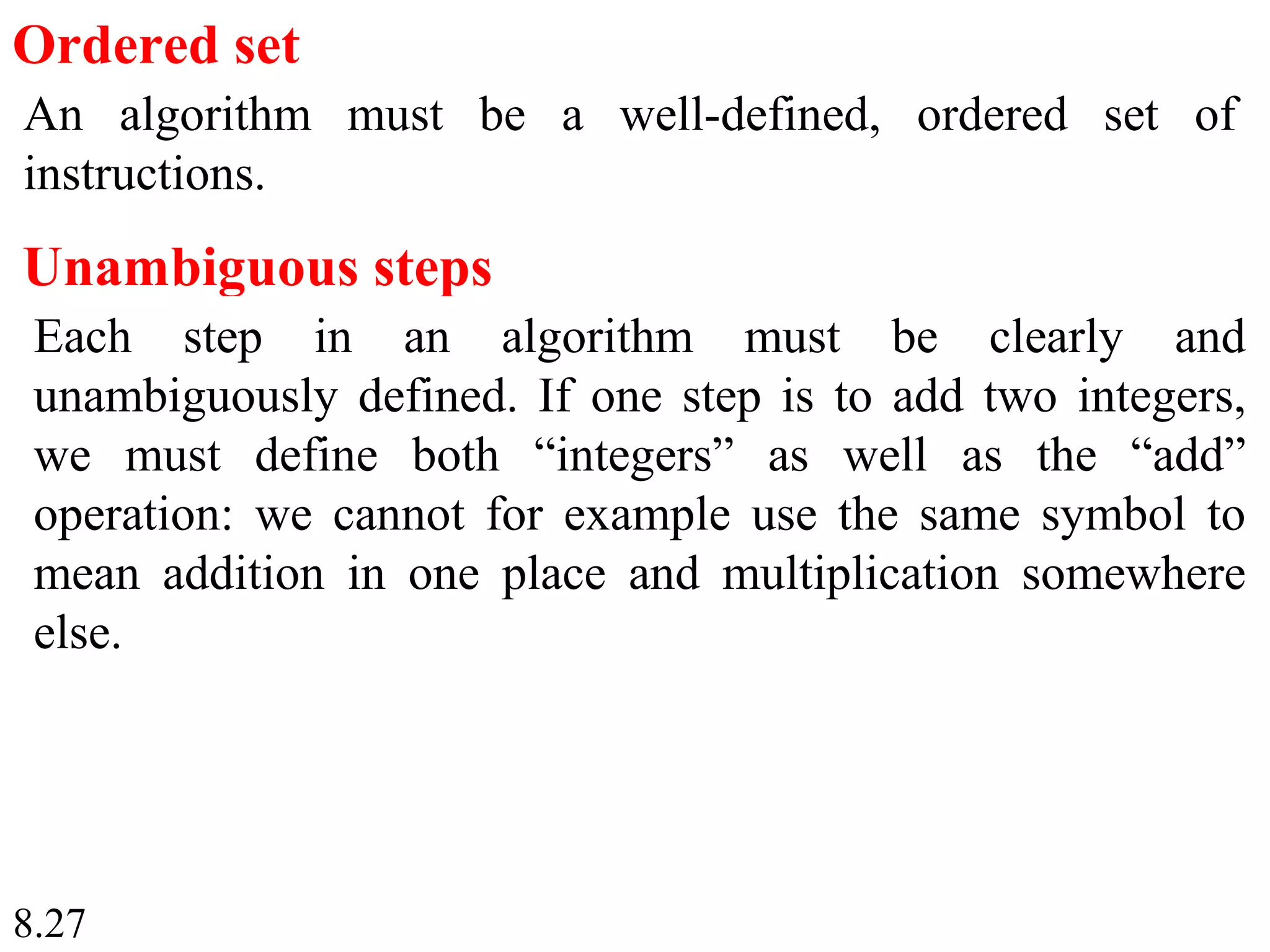 8.27
Ordered set
An algorithm must be a well-defined, ordered set of
instructions.
Unambiguous steps
Each step in an algorithm must be clearly and
unambiguously defined. If one step is to add two integers,
we must define both “integers” as well as the “add”
operation: we cannot for example use the same symbol to
mean addition in one place and multiplication somewhere
else.
 