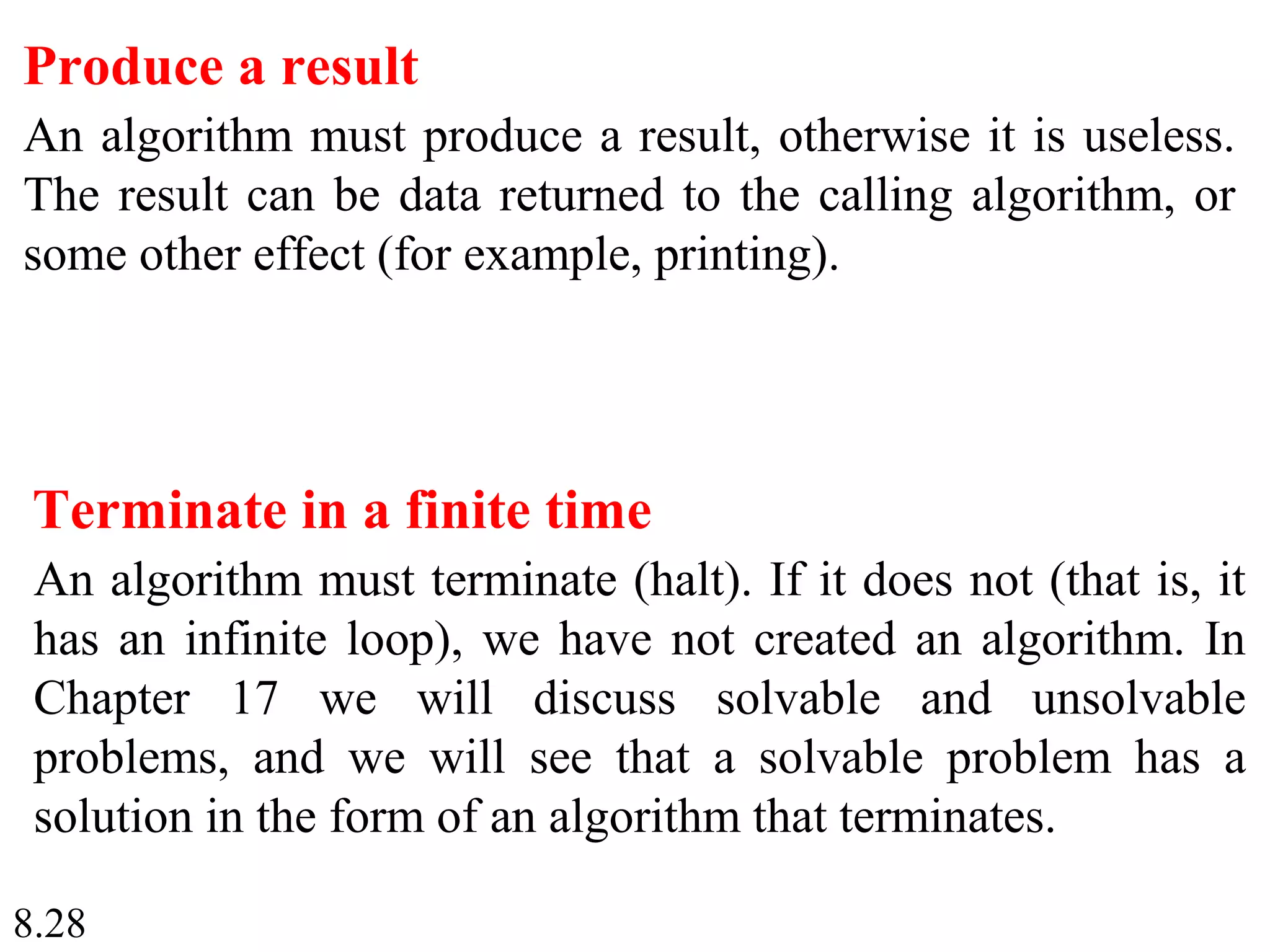8.28
Produce a result
An algorithm must produce a result, otherwise it is useless.
The result can be data returned to the calling algorithm, or
some other effect (for example, printing).
Terminate in a finite time
An algorithm must terminate (halt). If it does not (that is, it
has an infinite loop), we have not created an algorithm. In
Chapter 17 we will discuss solvable and unsolvable
problems, and we will see that a solvable problem has a
solution in the form of an algorithm that terminates.
 