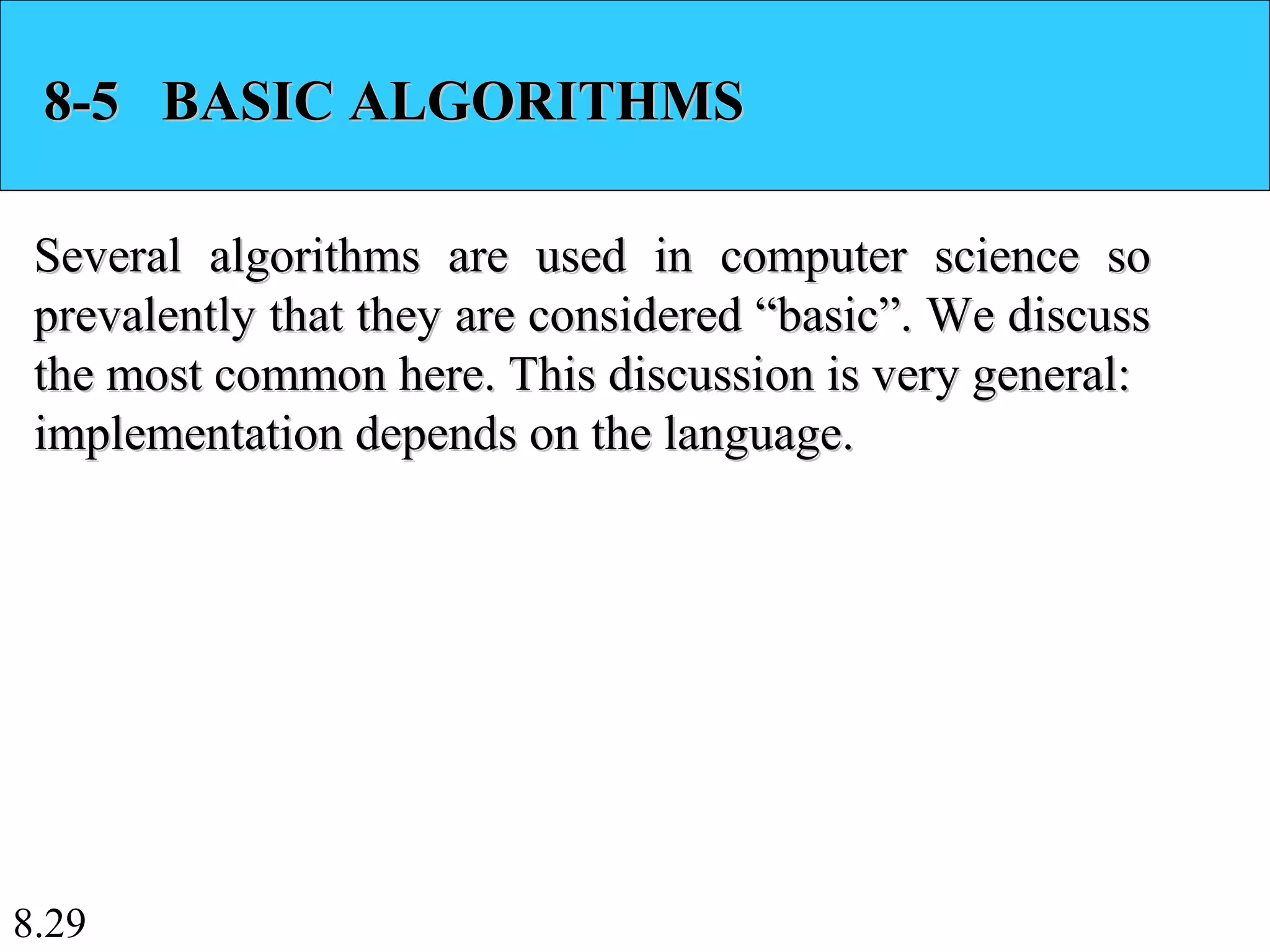 8.29
8-5 BASIC ALGORITHMS8-5 BASIC ALGORITHMS
Several algorithms are used in computer science soSeveral algorithms are used in computer science so
prevalently that they are considered “basic”. We discussprevalently that they are considered “basic”. We discuss
the most common here. This discussion is very general:the most common here. This discussion is very general:
implementation depends on the language.implementation depends on the language.
 