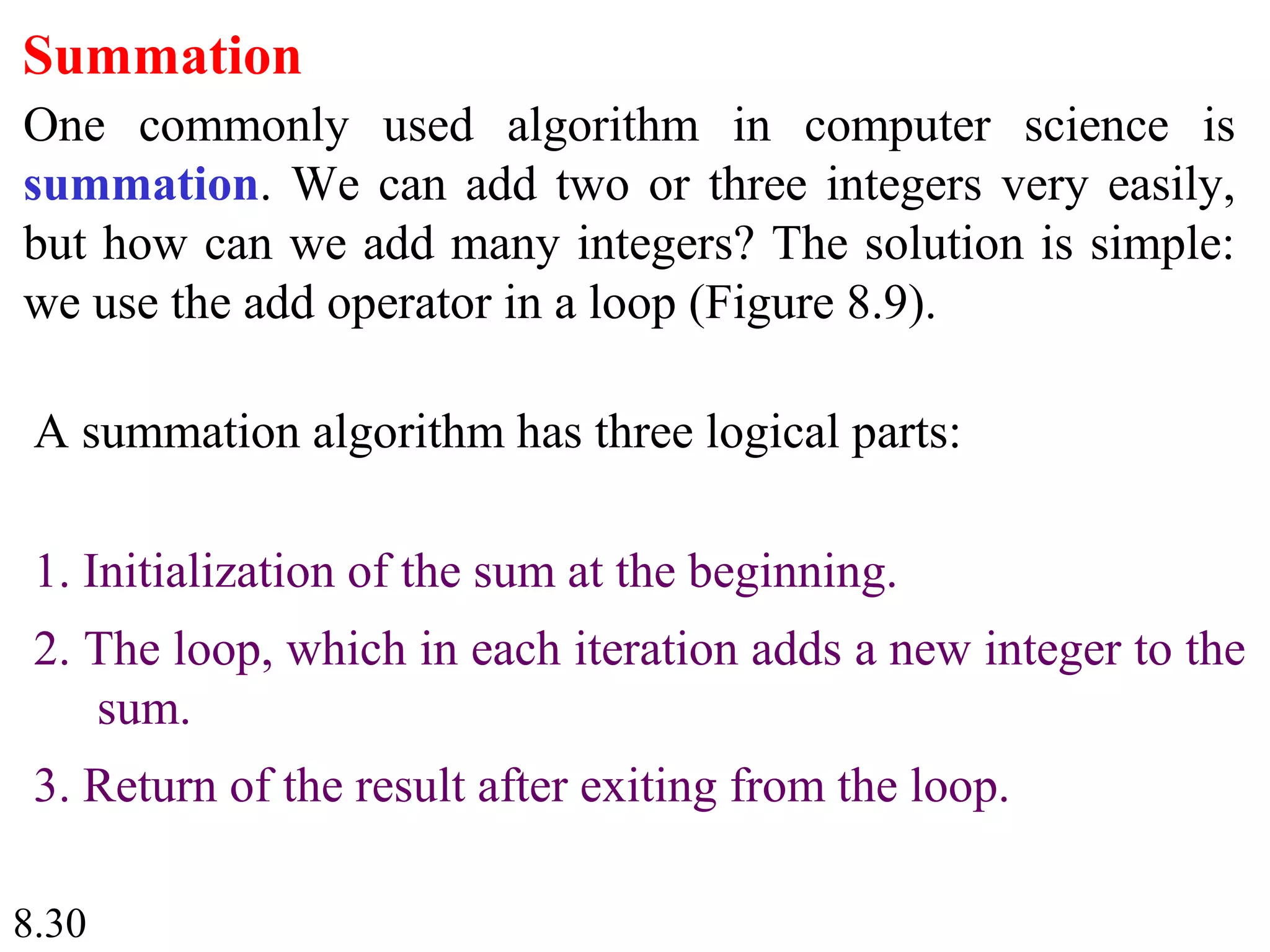 8.30
Summation
One commonly used algorithm in computer science is
summation. We can add two or three integers very easily,
but how can we add many integers? The solution is simple:
we use the add operator in a loop (Figure 8.9).
A summation algorithm has three logical parts:
1. Initialization of the sum at the beginning.
2. The loop, which in each iteration adds a new integer to the
sum.
3. Return of the result after exiting from the loop.
 