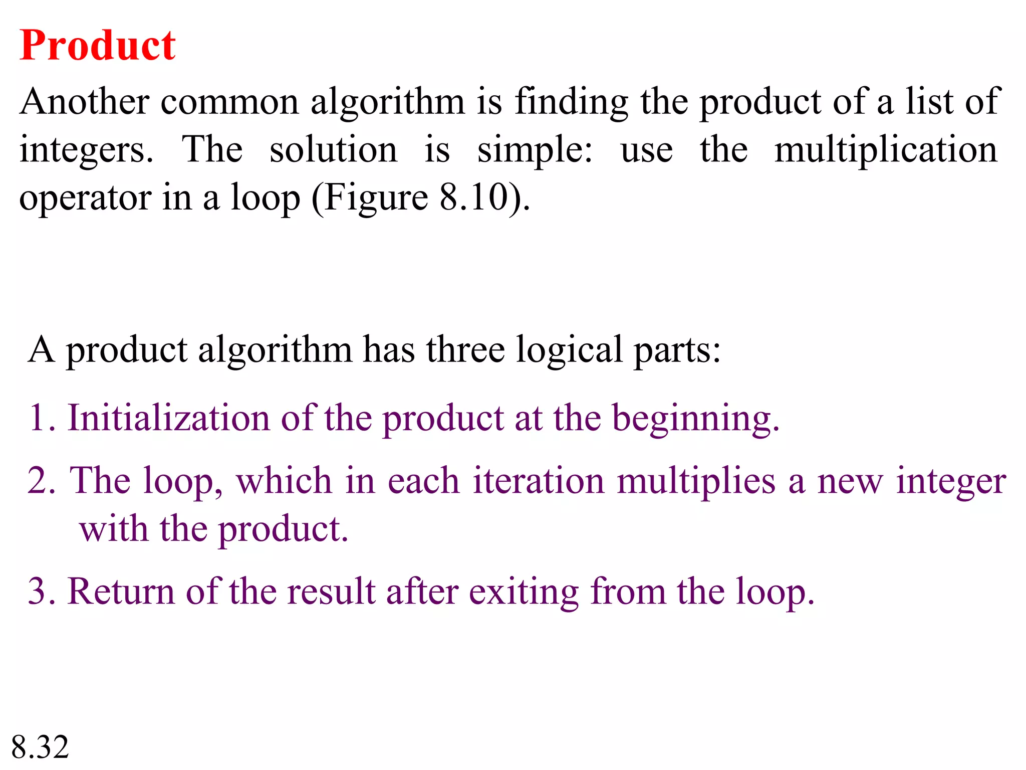 8.32
Product
Another common algorithm is finding the product of a list of
integers. The solution is simple: use the multiplication
operator in a loop (Figure 8.10).
A product algorithm has three logical parts:
1. Initialization of the product at the beginning.
2. The loop, which in each iteration multiplies a new integer
with the product.
3. Return of the result after exiting from the loop.
 