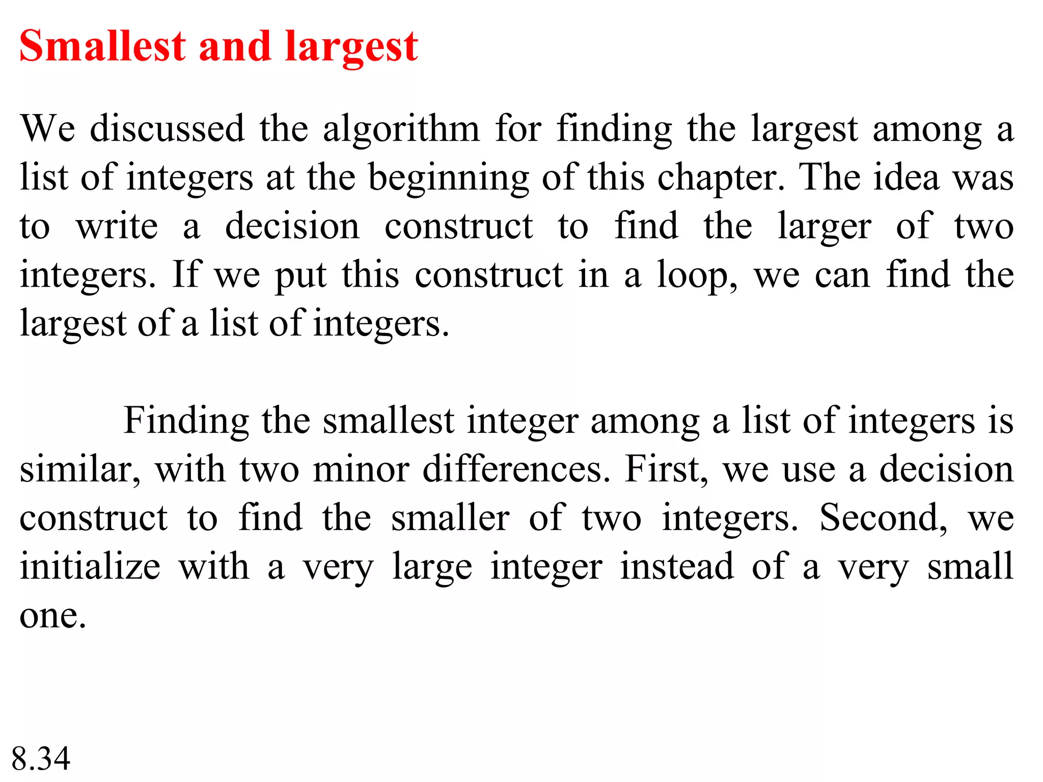 8.34
Smallest and largest
We discussed the algorithm for finding the largest among a
list of integers at the beginning of this chapter. The idea was
to write a decision construct to find the larger of two
integers. If we put this construct in a loop, we can find the
largest of a list of integers.
Finding the smallest integer among a list of integers is
similar, with two minor differences. First, we use a decision
construct to find the smaller of two integers. Second, we
initialize with a very large integer instead of a very small
one.
 