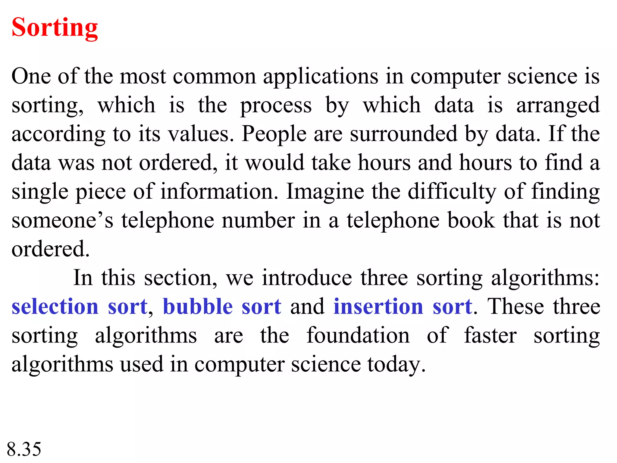 8.35
Sorting
One of the most common applications in computer science is
sorting, which is the process by which data is arranged
according to its values. People are surrounded by data. If the
data was not ordered, it would take hours and hours to find a
single piece of information. Imagine the difficulty of finding
someone’s telephone number in a telephone book that is not
ordered.
In this section, we introduce three sorting algorithms:
selection sort, bubble sort and insertion sort. These three
sorting algorithms are the foundation of faster sorting
algorithms used in computer science today.
 