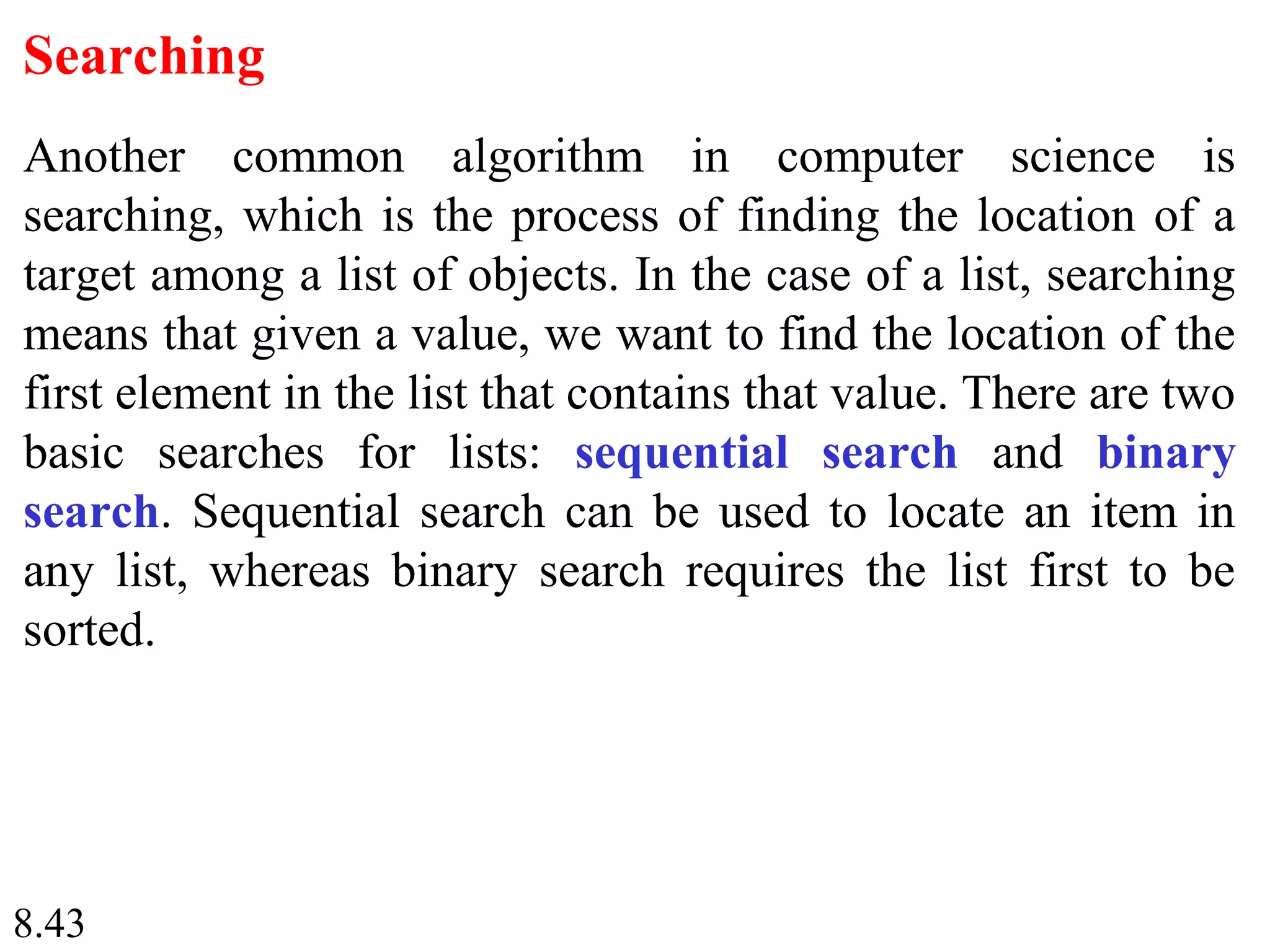 8.43
Searching
Another common algorithm in computer science is
searching, which is the process of finding the location of a
target among a list of objects. In the case of a list, searching
means that given a value, we want to find the location of the
first element in the list that contains that value. There are two
basic searches for lists: sequential search and binary
search. Sequential search can be used to locate an item in
any list, whereas binary search requires the list first to be
sorted.
 