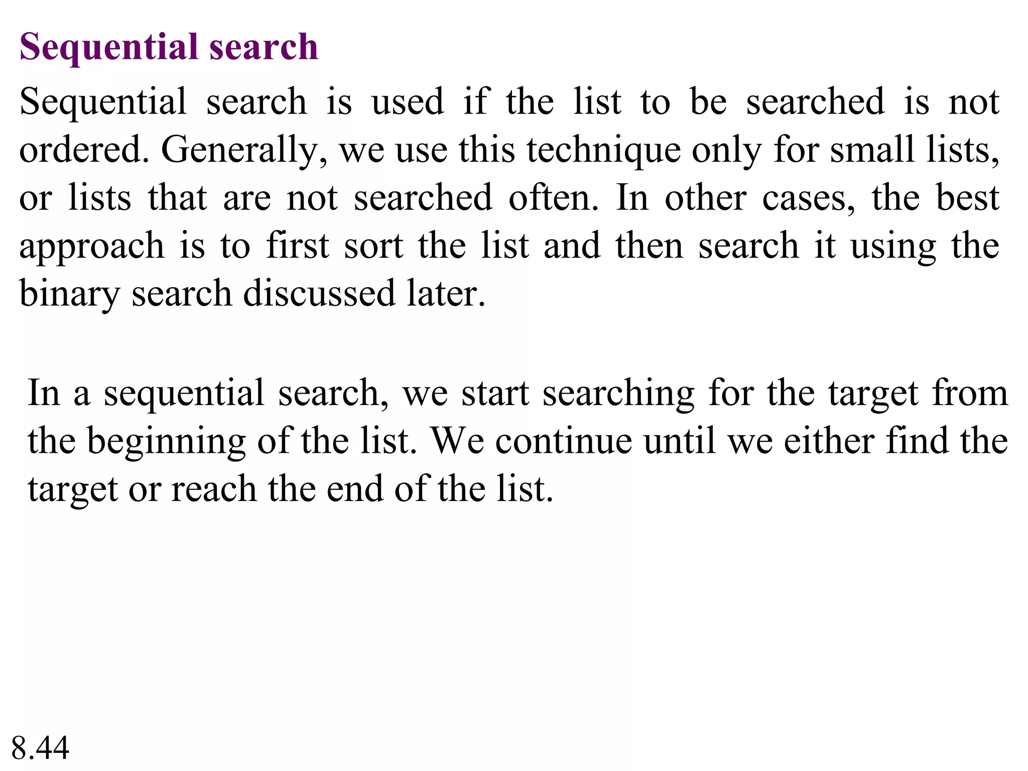 8.44
Sequential search
Sequential search is used if the list to be searched is not
ordered. Generally, we use this technique only for small lists,
or lists that are not searched often. In other cases, the best
approach is to first sort the list and then search it using the
binary search discussed later.
In a sequential search, we start searching for the target from
the beginning of the list. We continue until we either find the
target or reach the end of the list.
 