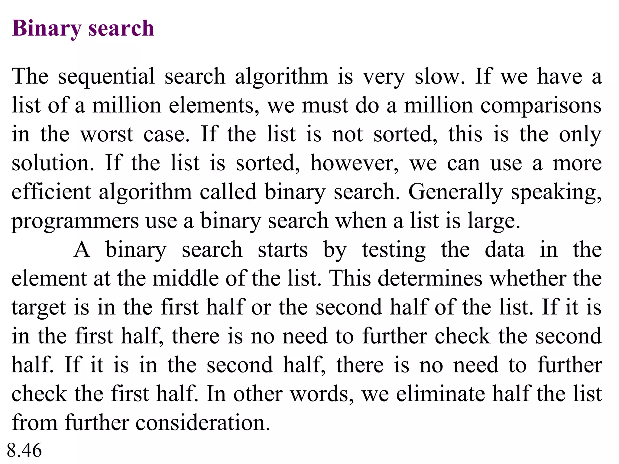 8.46
Binary search
The sequential search algorithm is very slow. If we have a
list of a million elements, we must do a million comparisons
in the worst case. If the list is not sorted, this is the only
solution. If the list is sorted, however, we can use a more
efficient algorithm called binary search. Generally speaking,
programmers use a binary search when a list is large.
A binary search starts by testing the data in the
element at the middle of the list. This determines whether the
target is in the first half or the second half of the list. If it is
in the first half, there is no need to further check the second
half. If it is in the second half, there is no need to further
check the first half. In other words, we eliminate half the list
from further consideration.
 