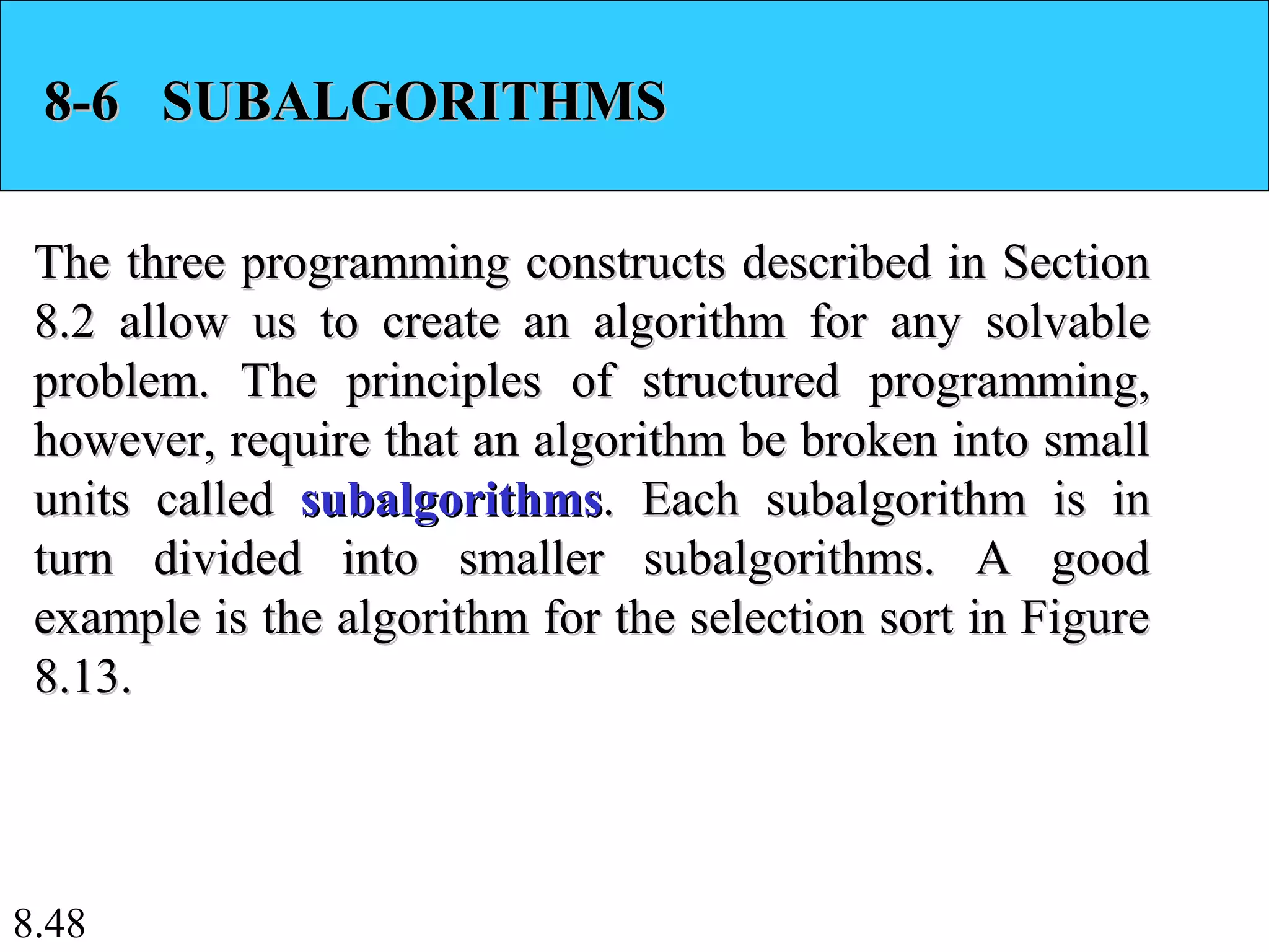 8.48
8-6 SUBALGORITHMS8-6 SUBALGORITHMS
The three programming constructs described in SectionThe three programming constructs described in Section
8.2 allow us to create an algorithm for any solvable8.2 allow us to create an algorithm for any solvable
problem. The principles of structured programming,problem. The principles of structured programming,
however, require that an algorithm be broken into smallhowever, require that an algorithm be broken into small
units calledunits called subalgorithmssubalgorithms. Each subalgorithm is in. Each subalgorithm is in
turn divided into smaller subalgorithms. A goodturn divided into smaller subalgorithms. A good
example is the algorithm for the selection sort in Figureexample is the algorithm for the selection sort in Figure
8.13.8.13.
 