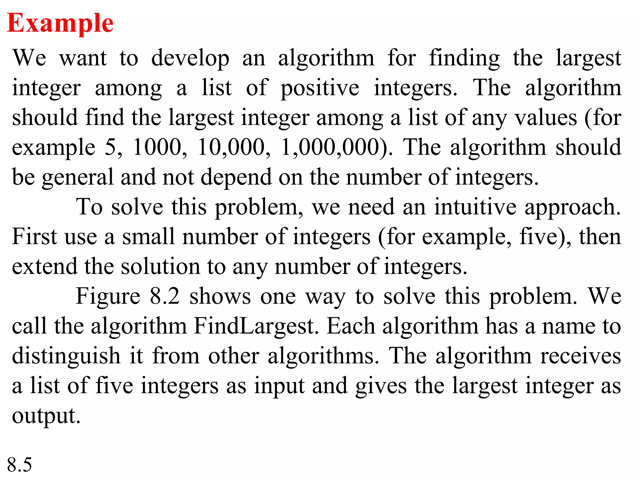 8.5
Example
We want to develop an algorithm for finding the largest
integer among a list of positive integers. The algorithm
should find the largest integer among a list of any values (for
example 5, 1000, 10,000, 1,000,000). The algorithm should
be general and not depend on the number of integers.
To solve this problem, we need an intuitive approach.
First use a small number of integers (for example, five), then
extend the solution to any number of integers.
Figure 8.2 shows one way to solve this problem. We
call the algorithm FindLargest. Each algorithm has a name to
distinguish it from other algorithms. The algorithm receives
a list of five integers as input and gives the largest integer as
output.
 