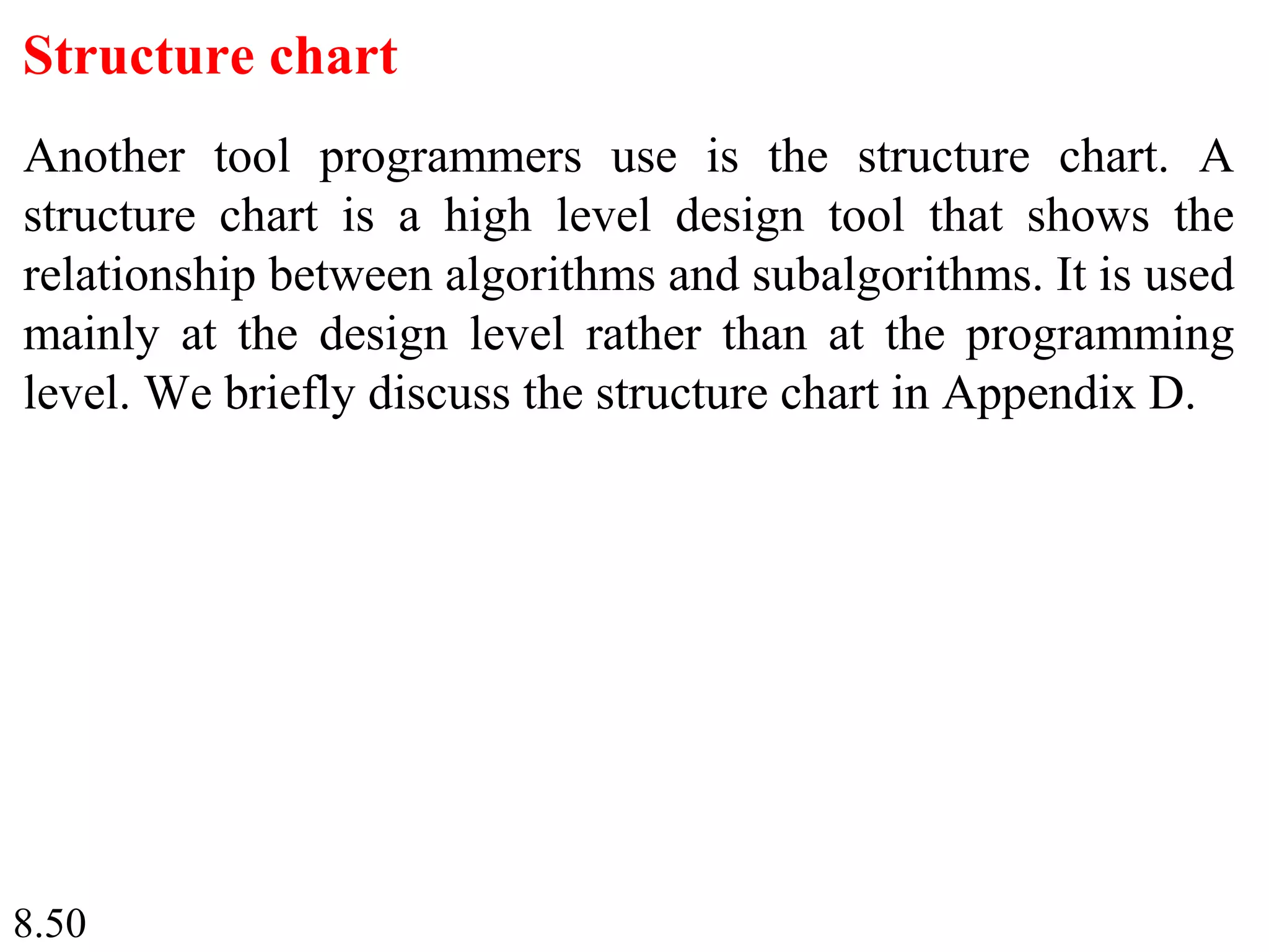 8.50
Structure chart
Another tool programmers use is the structure chart. A
structure chart is a high level design tool that shows the
relationship between algorithms and subalgorithms. It is used
mainly at the design level rather than at the programming
level. We briefly discuss the structure chart in Appendix D.
 