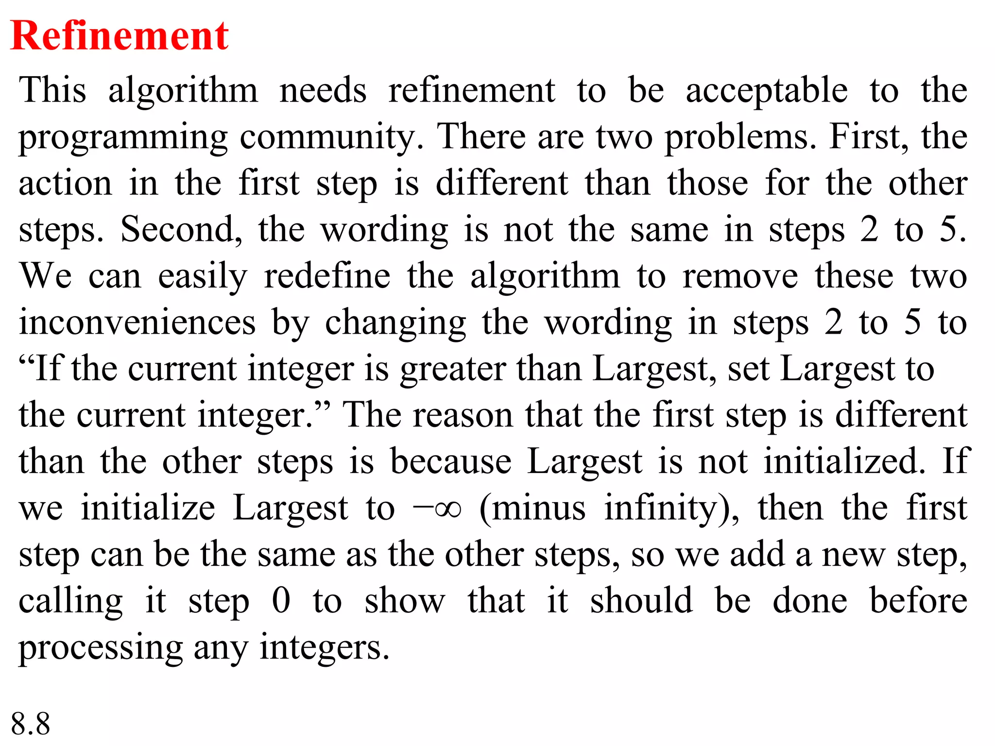 8.8
Refinement
This algorithm needs refinement to be acceptable to the
programming community. There are two problems. First, the
action in the first step is different than those for the other
steps. Second, the wording is not the same in steps 2 to 5.
We can easily redefine the algorithm to remove these two
inconveniences by changing the wording in steps 2 to 5 to
“If the current integer is greater than Largest, set Largest to
the current integer.” The reason that the first step is different
than the other steps is because Largest is not initialized. If
we initialize Largest to −∞ (minus infinity), then the first
step can be the same as the other steps, so we add a new step,
calling it step 0 to show that it should be done before
processing any integers.
 