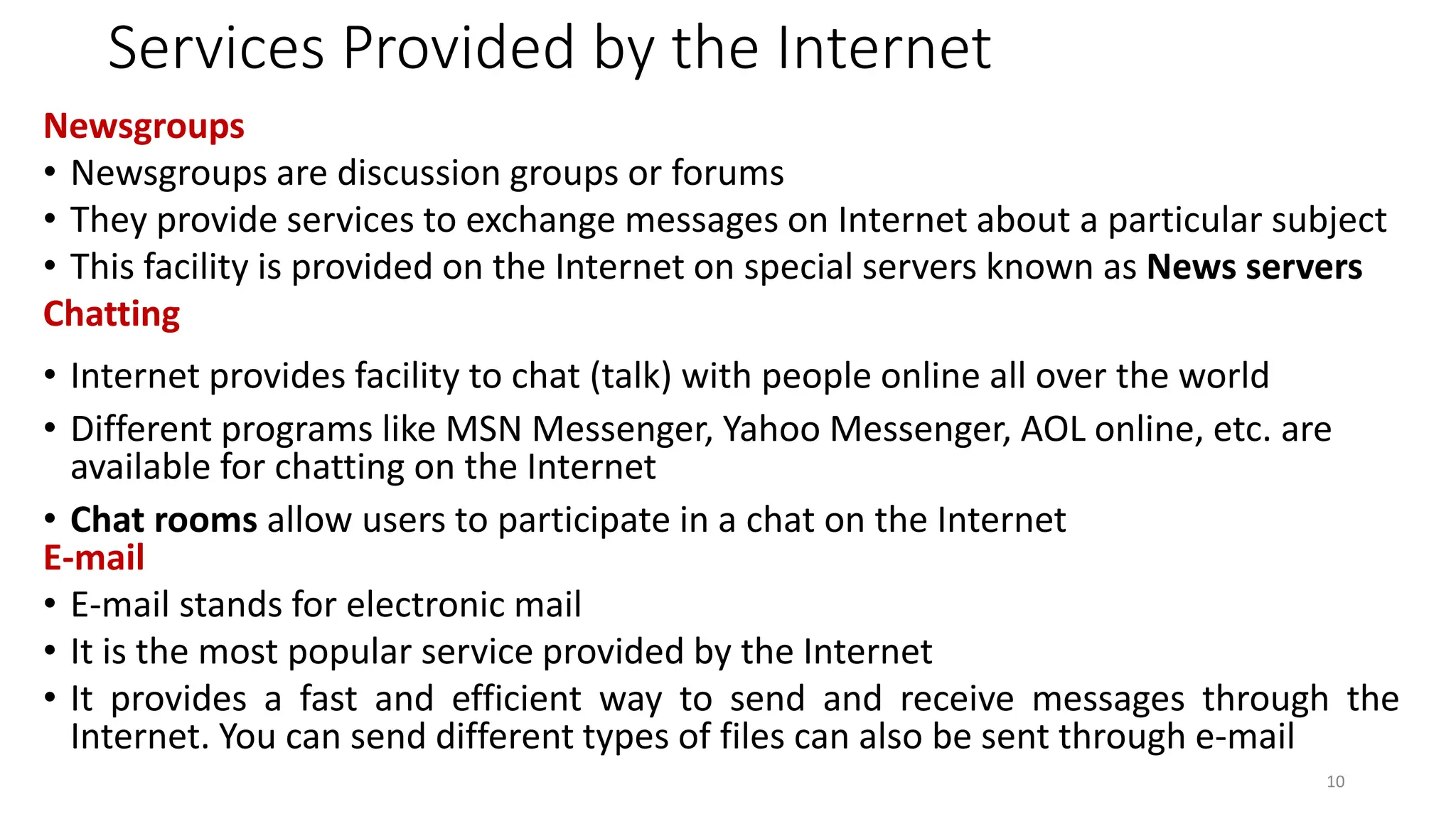 Services Provided by the Internet
Newsgroups
• Newsgroups are discussion groups or forums
• They provide services to exchange messages on Internet about a particular subject
• This facility is provided on the Internet on special servers known as News servers
Chatting
• Internet provides facility to chat (talk) with people online all over the world
• Different programs like MSN Messenger, Yahoo Messenger, AOL online, etc. are
available for chatting on the Internet
• Chat rooms allow users to participate in a chat on the Internet
E-mail
• E-mail stands for electronic mail
• It is the most popular service provided by the Internet
• It provides a fast and efficient way to send and receive messages through the
Internet. You can send different types of files can also be sent through e-mail
10
 