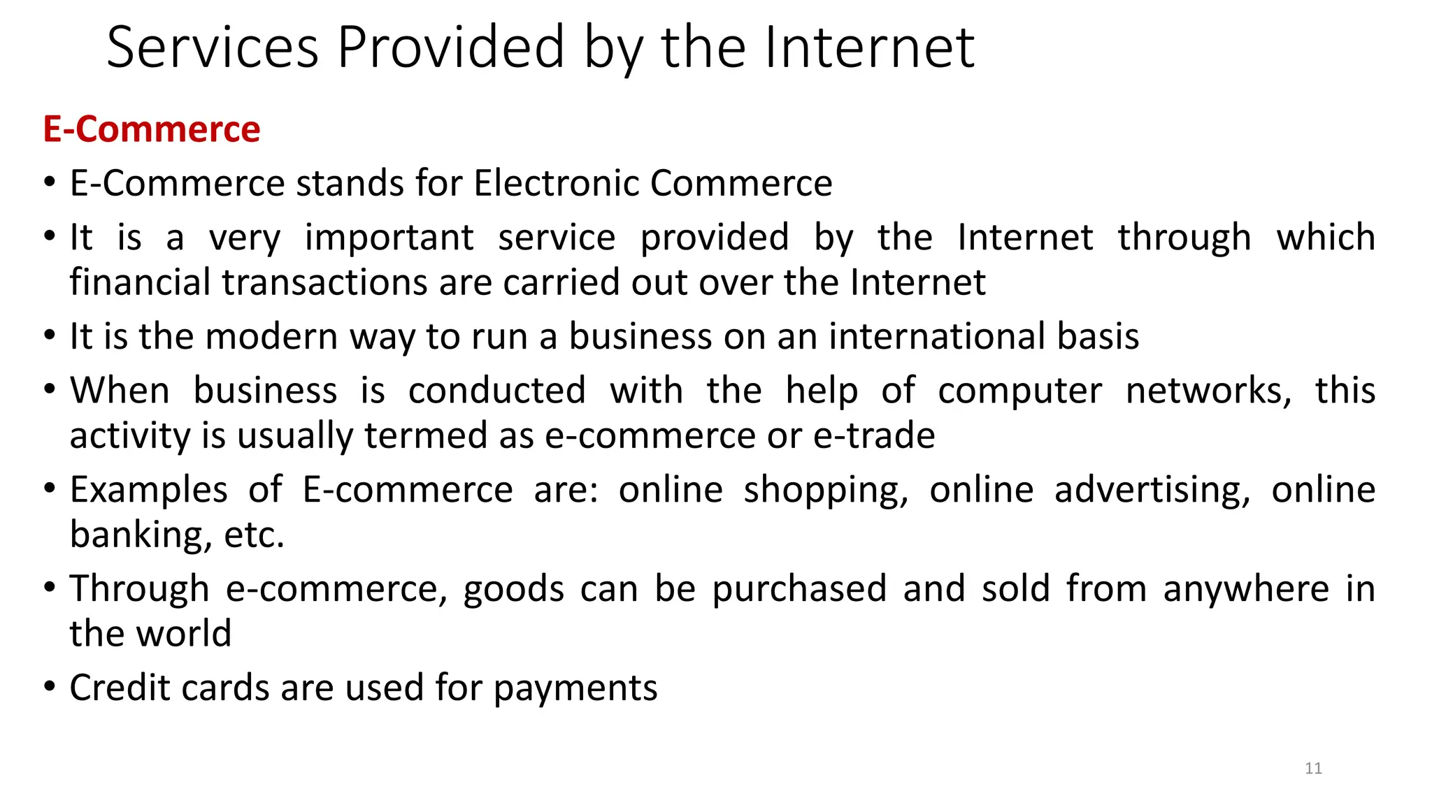 Services Provided by the Internet
E-Commerce
• E-Commerce stands for Electronic Commerce
• It is a very important service provided by the Internet through which
financial transactions are carried out over the Internet
• It is the modern way to run a business on an international basis
• When business is conducted with the help of computer networks, this
activity is usually termed as e-commerce or e-trade
• Examples of E-commerce are: online shopping, online advertising, online
banking, etc.
• Through e-commerce, goods can be purchased and sold from anywhere in
the world
• Credit cards are used for payments
11
 