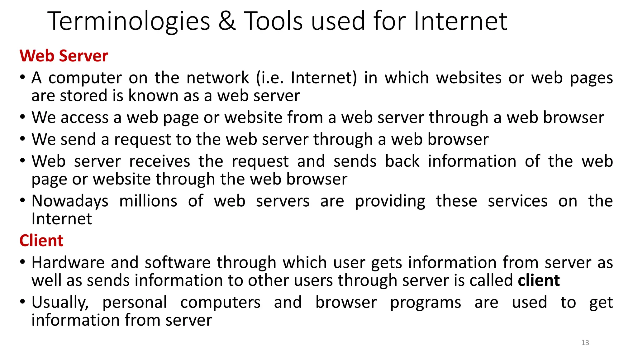 Terminologies & Tools used for Internet
Web Server
• A computer on the network (i.e. Internet) in which websites or web pages
are stored is known as a web server
• We access a web page or website from a web server through a web browser
• We send a request to the web server through a web browser
• Web server receives the request and sends back information of the web
page or website through the web browser
• Nowadays millions of web servers are providing these services on the
Internet
Client
• Hardware and software through which user gets information from server as
well as sends information to other users through server is called client
• Usually, personal computers and browser programs are used to get
information from server
13
 