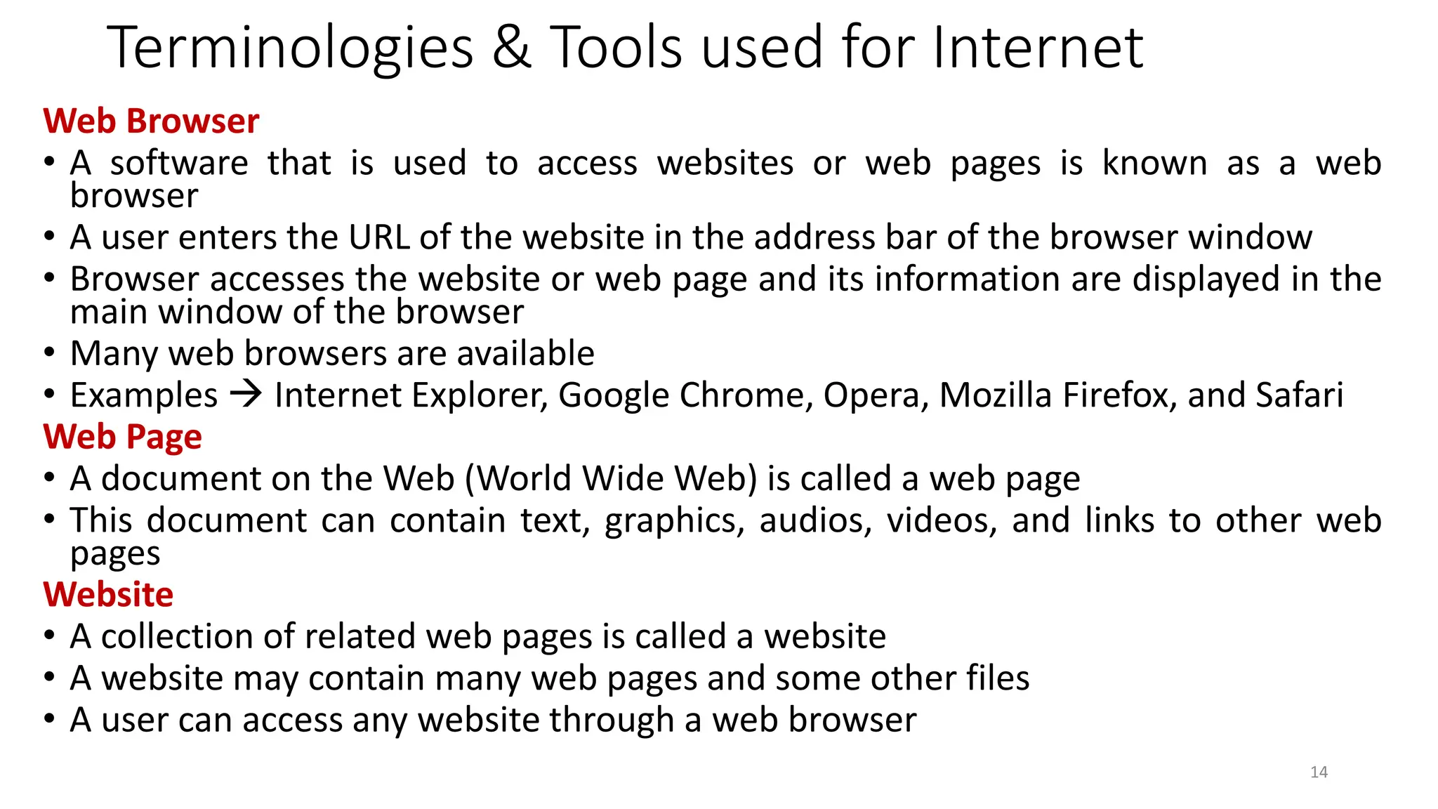 Terminologies & Tools used for Internet
Web Browser
• A software that is used to access websites or web pages is known as a web
browser
• A user enters the URL of the website in the address bar of the browser window
• Browser accesses the website or web page and its information are displayed in the
main window of the browser
• Many web browsers are available
• Examples → Internet Explorer, Google Chrome, Opera, Mozilla Firefox, and Safari
Web Page
• A document on the Web (World Wide Web) is called a web page
• This document can contain text, graphics, audios, videos, and links to other web
pages
Website
• A collection of related web pages is called a website
• A website may contain many web pages and some other files
• A user can access any website through a web browser
14
 