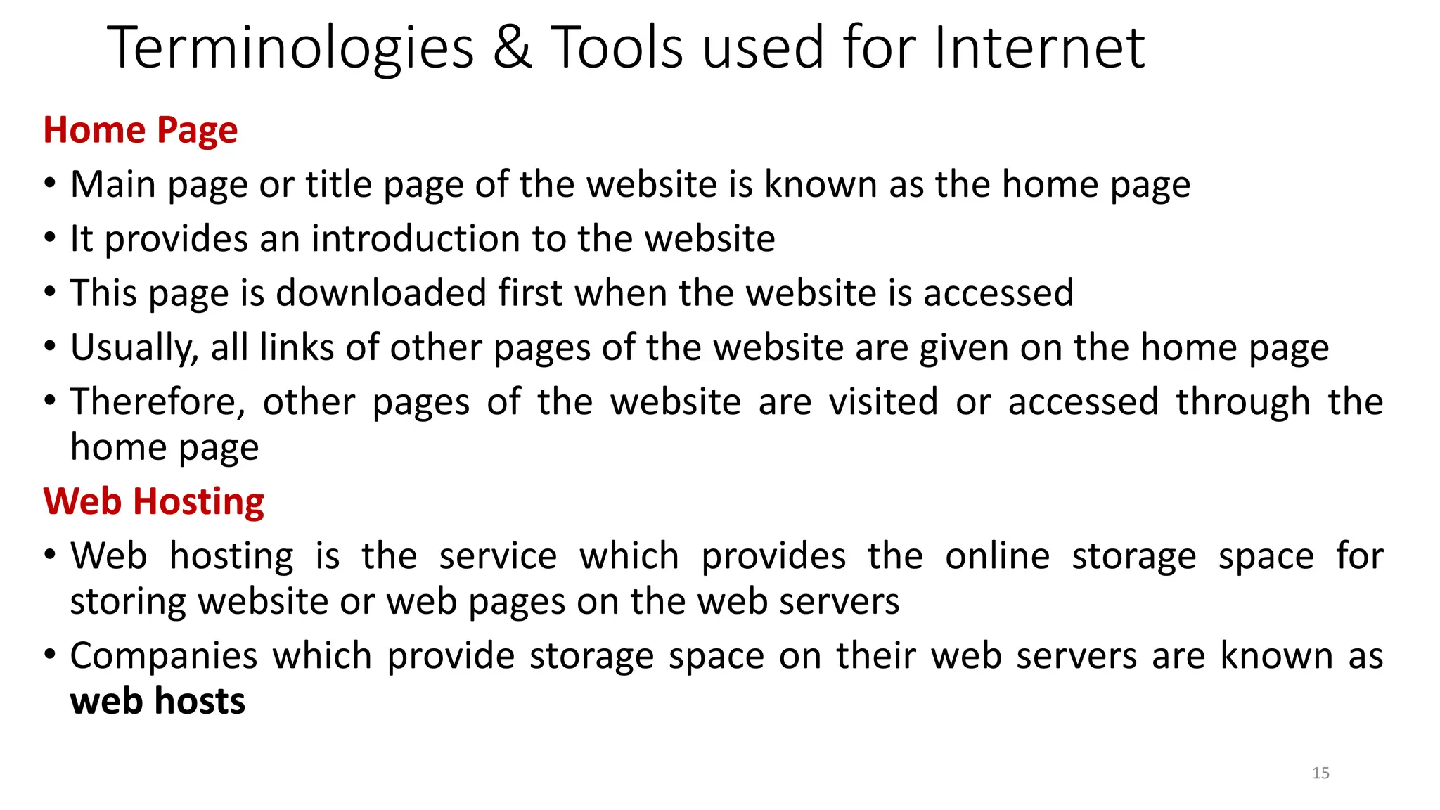 Terminologies & Tools used for Internet
Home Page
• Main page or title page of the website is known as the home page
• It provides an introduction to the website
• This page is downloaded first when the website is accessed
• Usually, all links of other pages of the website are given on the home page
• Therefore, other pages of the website are visited or accessed through the
home page
Web Hosting
• Web hosting is the service which provides the online storage space for
storing website or web pages on the web servers
• Companies which provide storage space on their web servers are known as
web hosts
15
 